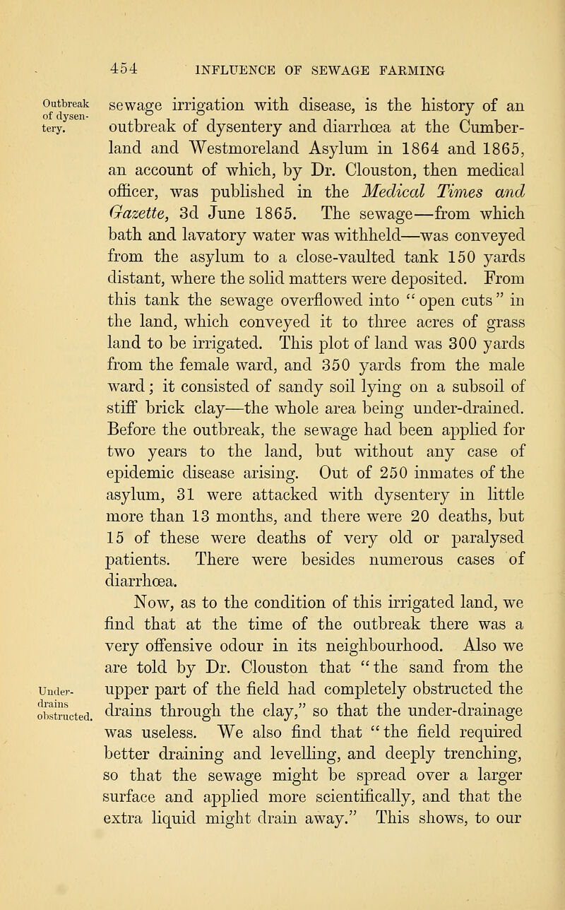 Outbreak sGwage irrigation with disease, is the history of an tery. Outbreak of dysentery and diarrhoea at the Cumber- land and Westmoreland Asylum in 1864 and 1865, an account of which, by Dr. Clouston, then medical officer, was published in the Medical Times and Gazette, 3d June 1865. The sewage—from which bath and lavatory water was withheld—was conveyed from the asylum to a close-vaulted tank 150 yards distant, where the solid matters were deposited. From this tank the sewage overflowed into '' open cuts  in the land, which conveyed it to three acres of grass land to be irrigated. This plot of land was 300 yards from the female ward, and 350 yards from the male ward; it consisted of sandy soil lying on a subsoil of stiff brick clay—the whole area being under-drained. Before the outbreak, the sewage had been applied for two years to the land, but without any case of epidemic disease arising. Out of 250 inmates of the asylum, 31 were attacked with dysentery in little more than 13 months, and there were 20 deaths, but 15 of these were deaths of very old or paralysed patients. There were besides numerous cases of diarrhoea. Now, as to the condition of this irrigated land, we find that at the time of the outbreak there was a very offensive odour in its neighbourhood. Also we are told by Dr. Clouston that the sand from the Under- Upper part of the field had completely obstructed the obstructed, clraius througli the clay, so that the under-drainage was useless. We also find that the field required better draining and levelling, and deeply trenching, so that the sewage might be spread over a larger surface and applied more scientifically, and that the extra liquid might drain away. This shows, to our