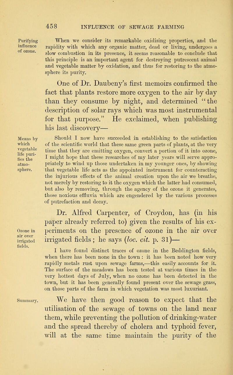 Purifying influence of ozone. Means by which vegetable life puri- fies the atmo- sphere. Ozone in air over irrigated fields. Summary. When we consider its remarkable oxidising properties, and the rapidity with which any organic matter, dead or living, undergoes a slow combustion in its presence, it seems reasonable to conclude that this principle is an important agent for destroying putrescent animal and vegetable matter by oxidation, and thus for restoring to the atmo- sphere its purity. One of Dr. Daubeny's first memoirs confirmed the fact that plants restore more oxygen to the air by day than they consume by night, and determined the description of solar rays which was most instrumental for that purpose. He exclaimed, when publishing his last discovery— Should I now have succeeded in establishing to the satisfaction of the scientific world that these same green parts of plants, at the very time that they are emitting oxygen, convert a portion of it into ozone, I might hope that these researches of my later years will serve appro- priately to wind up those undertaken in my younger ones, by showing that vegetable life acts as the appointed instrument for counteracting the injurious effects of the animal creation upon the air we breathe, not merely by restoring to it the oxygen which the latter had consumed, but also by removing, through the agency of the ozone it generates, those noxious effluvia which are engendered by the various processes of putrefaction and decay. Dr. Alfred Carpenter, of Croydon, has (in his paper already referred to) given the results of his ex- periments on the presence of ozone in the air over irrigated fields; he says {loc. cit. p. 31)— I have found distinct traces of ozone in the Beddington fields, when there has been none in the town : it has been noted how very rapidly metals rust upon sewage farms,—this easily accounts for it. The surface of the meadows has been tested at various times in the very hottest days of July, when no ozone has been detected in the town, but it has been generally found present over the sewage grass, on those parts of the farm in which vegetation was most luxuriant. We have then good reason to expect that the utilisation of the sewage of towns on the land near them, while preventing the pollution of drinking-water and the spread thereby of cholera and typhoid fever, will at the same time maintain the j^urity of the