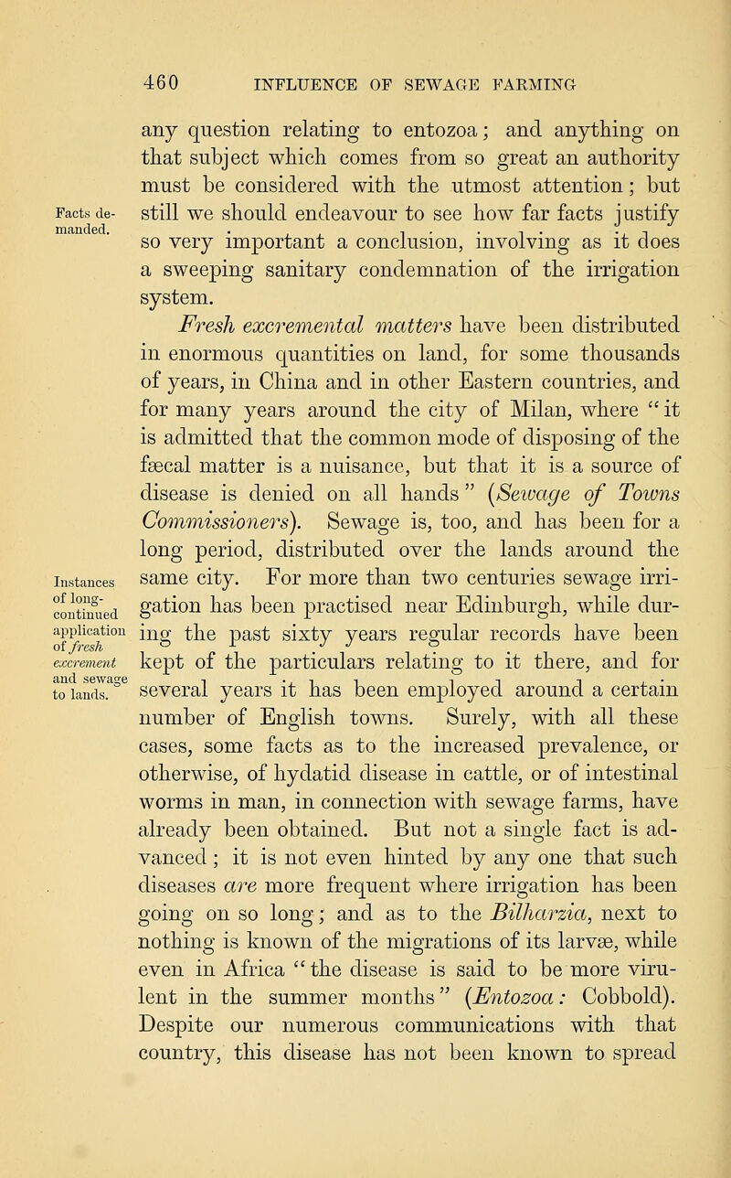 Facts de- manded. Instances of long- continued application of fresh excrement and sewage to lands. any question relating to entozoa; and anything on that subject which comes from so great an authority must be considered with the utmost attention; but still we should endeavour to see how far facts justify so very important a conclusion, involving as it does a sweeping sanitary condemnation of the irrigation system. Fresh excremental matters have been distributed in enormous quantities on land, for some thousands of years, in China and in other Eastern countries, and for many years around the city of Milan, where  it is admitted that the common mode of disposing of the fsecal matter is a nuisance, but that it is a source of disease is denied on all hands  [Seivage of Towns Commissioners). Sewage is, too, and has been for a long period, distributed over the lands around the same city. For more than two centuries sewage irri- gation has been practised near Edinburgh, while dur- ing the past sixty years regular records have been kept of the particulars relating to it there, and for several years it has been employed around a certain number of English towns. Surely, with all these cases, some facts as to the increased prevalence, or otherwise, of hydatid disease in cattle, or of intestinal worms in man, in connection with sewage farms, have already been obtained. But not a single fact is ad- vanced ; it is not even hinted by any one that such diseases are more frequent where irrigation has been going on so long; and as to the Bilharzia, next to nothing is known of the migrations of its larvae, while even in Africa the disease is said to be more viru- lent in the summer months {Entozoa: Cobbold). Despite our numerous communications with that country, this disease has not been known to spread