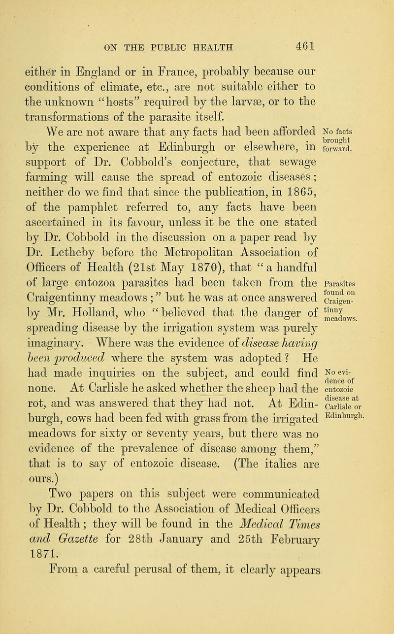 either in England or in France, probably because our conditions of climate, etc., are not suitable either to tlie unknown hosts required by the larvae, or to the transformations of the parasite itself. We are not aware that any facts had been afforded No facts by the experience at Edinburgh or elsewhere, in forward. support of Dr. Cobbold's conjecture, that sewage farming will cause the spread of entozoic diseases ; neither do we find that since the publication, in 1865, of the pamphlet referred to, any facts have been ascertained in its favour, unless it be the one stated by Dr. Cobbold in the discussion on a paper read by Dr. Letheby before the Metropolitan Association of Officers of Health (21st May 1870), that  a handful of large entozoa parasites had been taken from the Parasites Craigentinny meadows ; but he was at once answered cr^gen by Mr. Holland, who  believed that the dans-er of *^°°I J ' o meadows. spreading disease by the irrigation system was purely imaginary. Where was the evidence of disease having been produced where the system was adopted ? He had made inquiries on the subject, and could find ^o evi- none. At Carlisle he asked whether the sheep had the entozoic rot, and was answered that they had not. At Edin- carHsfe'or burgh, cows had been fed with grass from the irrigated ^'^^^^'g^^- meadows for sixty or seventy years, but there was no evidence of the prevalence of disease among them, that is to say of entozoic disease. (The italics are ours.) Two papers on this subject were communicated \)j Dr. Cobbold to the Association of Medical Officers of Health; they will be found in the Medical Times and Gazette for 28tli January and 25th February 1871. From a careful perusal of them, it clearly appears