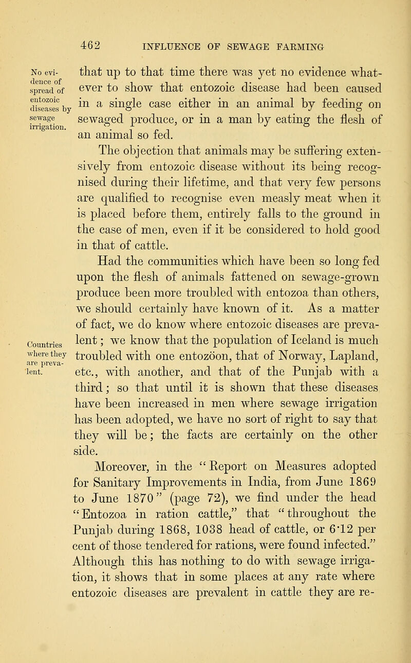 No evi- that up to that time there was yet no evidence what- spread of ©ver to show that entozoic disease had been caused d?seas°esb ^^ ^ siuglc casc either in an animal by feeding on sewage scwa^ed producc, or in a man by eating; the flesh of irrigation. • i r -t ./ o an animal so fed. The objection that animals may be suffering exten- sively from entozoic disease without its being recog- nised during their lifetime, and that very few persons are qualified to recognise even measly meat when it is placed before them, entirely falls to the ground in the case of men, even if it be considered to hold good in that of cattle. Had the communities which have been so long fed upon the flesh of animals fattened on sewage-grown produce been more troubled with entozoa than others, we should certainly have known of it. As a matter of fact, we do know where entozoic diseases are preva- Coimtries ^^^* > ^^ kuow that the population of Iceland is much where they troublcd with ouc cutozoon, that of Norway, Lapland, are preva- , . . lent. etc., with another, and that of the Punjab with a third; so that until it is shown that these diseases have been increased in men where sewage irrigation has been adopted, we have no sort of right to say that they will be; the facts are certainly on the other side. Moreover, in the  Report on Measures adopted for Sanitary Improvements in India, from June 1869 to June 1870 (page 72), we find under the head Entozoa in ration cattle, that throughout the Punjab during 1868, 1038 head of cattle, or 6*12 per cent of those tendered for rations, were found infected. Although this has nothing to do with sewage irriga- tion, it shows that in some places at any rate where entozoic diseases are prevalent in cattle they are re-