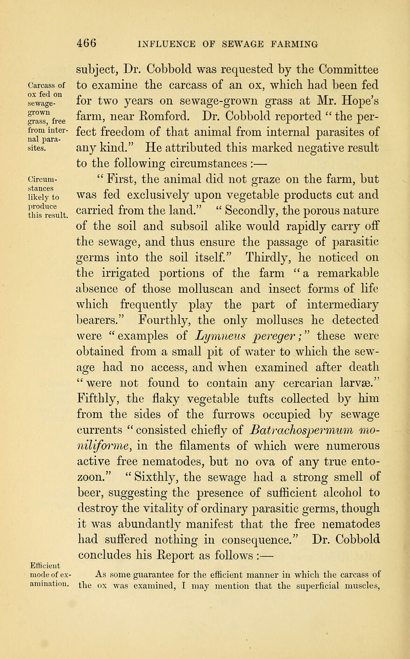 Carcass of ox fed on sewage- grown grass, free from inter- nal para- sites. Circum- stances likely to produce this result. Efficient mode of ex- amination. subject, Dr. Cobbold was requested by the Committee to examine the carcass of an ox, which had been fed for two years on sewage-grown grass at Mr. Hope's farm, near Eomford. Dr. Cobbold reported  the per- fect freedom of that animal from internal parasites of any kind. He attributed this marked negative result to the following circumstances :—  First, the animal did not graze on the farm, but was fed exclusively upon vegetable products cut and carried from the land.  Secondly, the porous nature of the soil and subsoil alike would rapidly carry off the sewage, and thus ensure the passage of parasitic germs into the soil itself. Thirdly, he noticed on the irrigated portions of the farm  a remarkable absence of those molluscan and insect forms of life which frequently play the part of intermediary bearers. Fourthly, the only molluscs he detected were  examples of Lymneus pereger; these were obtained from a small pit of water to which the sew- age had no access, and when examined after death were not found to contain any cercarian larvse. Fifthly, the flaky vegetable tufts collected by him from the sides of the furrows occupied by sewage currents  consisted chiefly of Batrachospermum mo- niUforme, in the filaments of which were numerous active free nematodes, but no ova of any true ento- zoon.  Sixthly, the sewage had a strong smell of beer, suggesting the presence of sufiicient alcohol to destroy the vitality of ordinary parasitic germs, though it was abundantly manifest that the free nematodes had sufiered nothing in consequence. Dr. Cobbold concludes his Eeport as follows :— As some guarantee for the efficient manner in which the carcass of the ox Avas examined, I may mention that the superficial muscles,