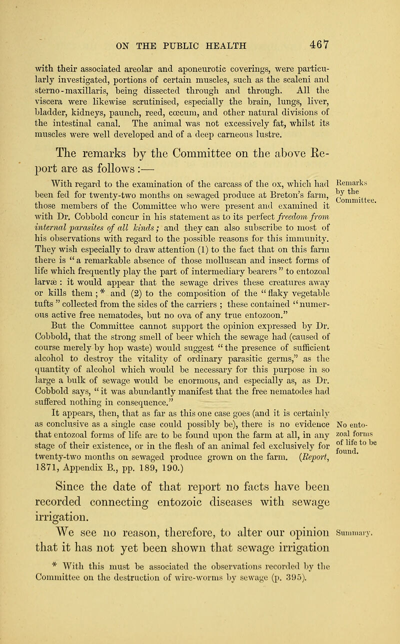 with their associated areolar and aponeurotic coverings, were particu- larly investigated, portions of certain muscles, such as the scaleni and sterno-maxillaris, being dissected through and through. All the viscera were likewise scrutinised, especially the brain, lungs, liver, bladder, kidneys, paunch, reed, coecum, and other natural divisions of the intestinal canal. The animal was not excessively fat, whilst its muscles were well developed and of a deep carneous lustre. The remarks by the Committee on the above Ee- port are as follows:— With regard to the examination of the carcass of the ox, which had Remarks been fed for twenty-two months on sewaged produce at Breton's farm, ^J tt those members of the Committee who were present and examined it with Dr. Cobbold concur in his statement as to its perfect freedom from internal parasites of all kinds; and they can also subscribe to most of his observations with regard to the possible reasons for this immunity. They wish especially to draw attention (1) to the fact that on this farm there is  a remarkable absence of those molluscan and insect forms of life which frequently play the part of intermediary bearers  to entozoal larvas : it would appear that the sewage drives these creatures away or kills them ; * and (2) to the composition of the  flaky vegetable tufts  collected from the sides of the carriers ; these contained numer- ous active free nematodes, but no ova of any true entozoon. But the Committee cannot support the opinion expressed by Dr. Cobbold, that the strong smell of beer which the sewage had (caused of course merely by hop waste) would suggest  the presence of sufficient alcohol to destroy the vitality of ordinary parasitic germs, as the quantity of alcohol which would be necessary for this purpose in so large a bulk of sewage would be enormous, and especially as, as Dr. Cobbold says,  it was abundantly manifest that the free nematodes had suffered nothing in consequence. It appears, then, that as far as this one case goes (and it is certainly as conclusive as a single case could possibly be), there is no evidence No euto- that entozoal forms of life are to be found upon the farm at all, in any ^°^\/°f stage of their existence, or in the flesh of an animal fed exclusively for twenty-two months on sewaged produce grown on the farm. {Report, 1871, Appendix B., pp. 189, 190.) Since the date of that report no facts have been recorded connecting entozoic diseases with sewage irrigation. We see no reason, therefore, to alter our opinion sun that it has not yet been shown that sewage irrigation * With this must be associated the observations recorded l)y the Committee on the destruction of wire-worms by sewage (p. 395). of life to be found.