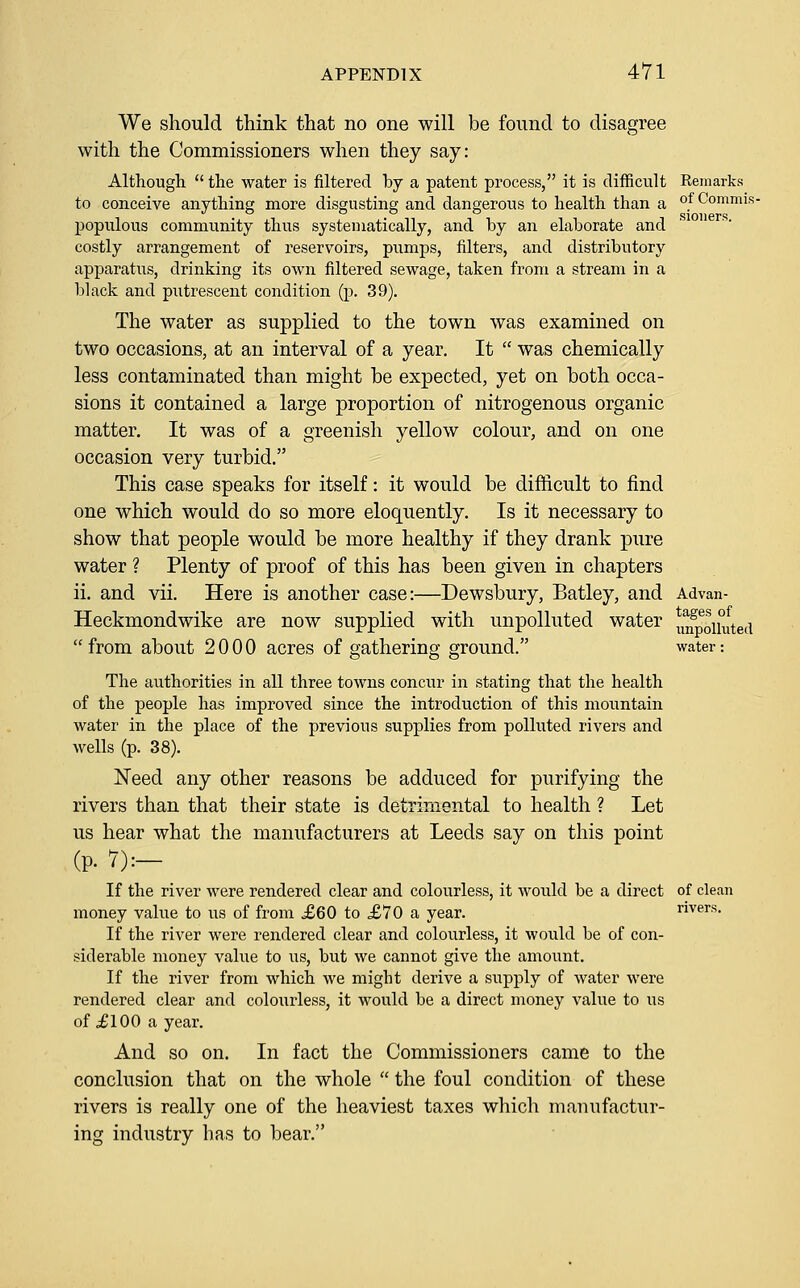 We should think that no one will be found to disagree with the Commissioners when they say: Although  the water is filtered by a patent process, it is difficult Remarks to conceive anything more disgusting and dangerous to health than a of Commis- populous community thus systematically, and by an elaborate and costly arrangement of reservoirs, pumps, filters, and distributory apparatus, drinking its own filtered sewage, taken from a stream in a black and putrescent condition (p. 39). The water as supplied to the town was examined on two occasions, at an interval of a year. It  was chemically less contaminated than might he expected, yet on both occa- sions it contained a large proportion of nitrogenous organic matter. It was of a greenish yellow colour, and on one occasion very turbid. This case speaks for itself: it would be difficult to find one which would do so more eloquently. Is it necessary to show that people would be more healthy if they drank p^^re water ? Plenty of proof of this has been given in chapters ii. and vii. Here is another case:—Dewsbury, Batley, and Advan- Heckmondwike are now supplied with unpolluted water uXoUuted from about 2000 acres of gathering ground. water: The authorities in all three towns concur in stating that the health of the people has improved since the introduction of this mountain water in the place of the previous supplies from polluted rivers and wells (p. 38). Need any other reasons be adduced for purifying the rivers than that their state is detrimental to health ? Let us hear what the manufacturers at Leeds say on this point (p. 7):— If the river were rendered clear and colourless, it would be a direct of clean money value to us of from £60 to £70 a year. rivers. If the river were rendered clear and colourless, it would be of con- siderable money value to us, but we cannot give the amount. If the river from which we might derive a supply of water were rendered clear and colourless, it would be a direct money value to us of JlOO a year. And so on. In fact the Commissioners came to the conclusion that on the whole  the foul condition of these rivers is really one of the heaviest taxes which manufactur- ing industry has to bear.