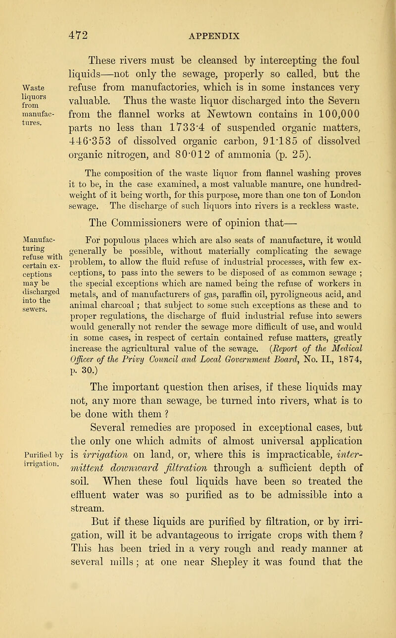 Waste liquors from raanufac tures. Manufac- turing refuse with certain ex- ceptions may be discharged into the Purified by irrisjation. These rivers must be cleansed by intercepting the foul liquids—not only the sewage, properly so called, but the refuse from manufactories, which is in some instances very valuable. Thus the waste liquor discharged into the Severn from the flannel works at ISTewtown contains in 100,000 parts no less than 17334 of suspended organic matters, '446'353 of dissolved organic carbon, 91'185 of dissolved organic nitrogen, and 80'012 of ammonia (p. 25). The composition of the waste liquor from flannel washing proves it to be, in the case examined, a most valuable manure, one hundred- weight of it being worth, for this purpose, more than one ton of London sewage. The discharge of such liquors into rivers is a reckless waste. The Commissioners were of opinion that— For populous places which are also seats of manufacture, it would generally be possible, without materially complicating the sewage problem, to allow the fluid refuse of industrial processes, with few ex- ceptions, to pass into the sewers to be disposed of as common sewage ; the special exceptions which are named being the refuse of workers in metals, and of manufacturers of gas, paraffin oil, pyroligneous acid, and animal charcoal; that subject to some such exceptions as these and to proper regulations, the discharge of fluid industrial refuse into sewers would generally not render the sewage more difficult of use, and would in some cases, in respect of certain contained refuse matters, greatly increase the agricultural value of the sewage. {Report of the Medical Officer of the Privy Council and Local Government Board, No, II., 1874, p. 30.) The important question then arises, if these liquids may not, any more than sewage, be turned into rivers, what is to be done with them ? Several remedies are proposed in exceptional cases, but the only one which admits of almost universal application is irrigation on land, or, where this is impracticable, inter- mittent downvMrd filtration through a sufficient depth of soil. When these foul liquids have been so treated the effluent water was so purified as to be admissible into a stream. But if these liquids are purified by filtration, or by irri- gation, will it be advantageous to irrigate crops with them ? This has been tried in a very rough and ready manner at several mills ; at one near Shepley it was found that the