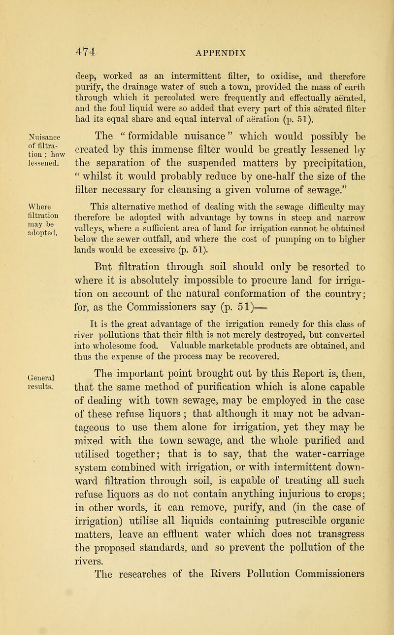 Nuisance of filtra- tion ; how lessened. Where filtration may be adopted. General results. deep, worked as an intermittent filter, to oxidise, and therefore purify, the drainage water of such a town, provided the mass of earth through which it percolated were frequently and effectually aerated, and the foul liquid were so added that every part of this aerated filter had its equal share and equal interval of aeration (p. 51). The  formidable nuisance which would possibly be created by this immense filter would be greatly lessened by the separation of the suspended matters by precipitation,  whilst it would probably reduce by one-half the size of the filter necessary for cleansing a given volume of sewage. This alternative method of dealing with the sewage difficulty may therefore be adopted with advantage by towns in steep and narrow valleys, where a sufficient area of land for irrigation cannot be obtained below the sewer outfall, and where the cost of pumping on to higher lands would be excessive (p. 51). But filtration through soil should only be resorted to where it is absolutely impossible to procure land for irriga- tion on account of the natural conformation of the country; for, as the Commissioners say (p. 51)— It is the great advantage of the irrigation remedy for this class of river pollutions that their filth is not merely destroyed, but converted into wholesome food. Valuable marketable products are obtained, and thus the expense of the process may be recovered. The important point brought out by this Eeport is, then, that the same method of purification which is alone capable of dealing with town sewage, may be employed in the case of these refuse liquors; that although it may not be advan- tageous to use them alone for irrigation, yet they may be mixed with the town sewage, and the whole purified and utilised together; that is to say, that the water-carriage system combined with irrigation, or with intermittent down- ward filtration through soil, is capable of treating all such refuse liquors as do not contain anything injurious to crops; in other words, it can remove, purify, and (in the case of irrigation) utilise all liquids containing putrescible organic matters, leave an effluent water which does not transgress the proposed standards, and so prevent the pollution of the rivers. The researches of the Eivers Pollution Commissioners