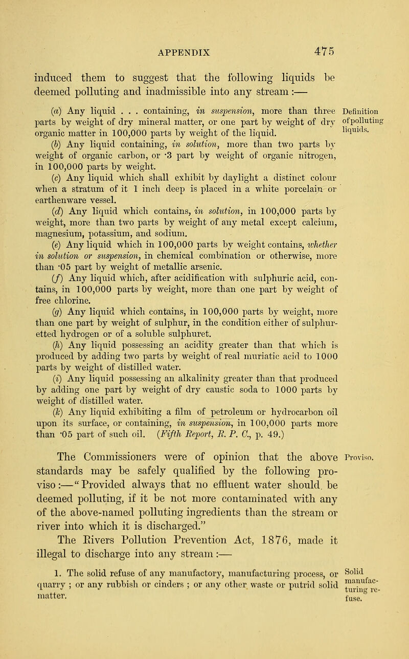 induced them to suggest that the following liquids be deemed polluting and inadmissible into any stream:— (a) Any liquid . . . containing, in suspension, more than three Definition parts by weight of dry mineral matter, or one part by weight of dry ofpollutinc organic matter in 100,000 parts by weight of the liquid. liqiuds. (6) Any liquid containing, in solution, more than two parts by weight of organic carbon, or 3 part by weight of organic nitrogen, in 100,000 parts by weight. (c) Any liquid which shall exhibit by daylight a distinct colour when a stratum of it 1 inch deep is placed in a white porcelain or earthenware vessel. (c?) Any liquid which contains, in solution, in 100,000 parts by weight, more than two parts by weight of any metal except calcium, magnesium, potassium, and sodium. (e) Any liquid which in 100,000 parts by weight contains, whether in solution or suspension, in chemical combination or otherwise, more than '05 part by weight of metallic arsenic. (/) Any liquid which, after acidification with sulphuric acid, con- tains, in 100,000 parts by weight, more than one part by weight of free chlorine. {g) Any liquid which contains, in 100,000 parts by weight, more than one part by weight of sulphur, in the condition either of sulphur- etted hydrogen or of a soluble sulphuret. (/i) Any liquid possessing an acidity greater than that which is produced by adding two parts by weight of real muriatic acid to 1000 parts by weight of distilled water. (i) Any liquid possessing an alkalinity greater than that produced by adding one part by weight of dry caustic soda to 1000 parts by weight of distilled Avater. (k) Any liquid exhibiting a film of petroleum or hydrocarbon oil upon its surface, or containing, in suspension, in 100,000 parts more than -05 part of such oil. {Fifth Report, B. P. C, p. 49.) The Commissioners were of opinion that the above Provisn. standards may be safely qualified by the following pro- viso:—Provided always that no effluent water should, be deemed polluting, if it be not more contaminated with any of the above-named polluting ingredients than the stream or river into which it is discharged. The Pavers Pollution Prevention Act, 1876, made it illegal to discharge into any stream:— 1. The solid refuse of any manufactory, manufacturing process, or ^^^'^^ fl^uarry ; or any rubbish or cinders ; or any other waste or putrid solid ™'^./^!^ matter. i^se_°