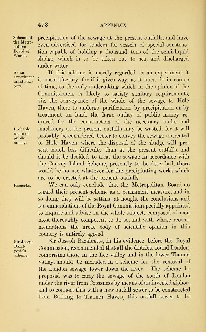 Scheme of the Metro- politan Board of Works. As au experiment unsatisfac- tory. Probable waste of public money. Remarks. Sir Joseph Bazal- gette's scheme. precipitation of the sewage at the present outfalls, and have even advertised for tenders for vessels of special construc- tion capable of holding a thousand tons of the semi-liquid sludge, which is to be taken out to sea, and discharged under water. If this scheme is merely regarded as an experiment it is unsatisfactory, for if it gives way, as it must do in course of time, to the only undertaking which in the opinion of the Commissioners is likely to satisfy sanitary requirements, viz. the conveyance of the whole of the sewage to Hole Haven, there to undergo purification by precipitation or by treatment on land, the large outlay of public money re- quired for the construction of the necessary tanks and machinery at the present outfalls may be wasted, for it will probably be considered better to convey the sewage untreated to Hole Haven, where the disposal of the sludge will pre- sent much less difficulty than at the present outfalls, and should it be decided to treat the sewage in accordance with the Canvey Island Scheme, presently to be described, there would be no use whatever for the precipitating works which are to be erected at the present outfalls. We can only conclude that the Metropolitan Board do regard their present scheme as a permanent measure, and in so doing they will be setting at nought the conclusions and recommendations of the Eoyal Commission specially appointed to inquire and advise on the whole subject, composed of men most thoroughly competent to do so, and with whose recom- mendations the great body of scientific opinion in this country is entirely agreed. Sir Joseph Bazalgette, in his evidence before the Eoyal Commission, recommended that all the districts round London, comprising those in the Lee valley and in the lower Thames valley, should be included in a scheme for the removal of the London sewage lower down the river. The scheme he proposed was to carry the sewage of the south of London under the river from Crossness by means of an inverted siphon, and to connect this with a new outfall sewer to be constructed from Barking to Thames Haven, this outfall sewer to be