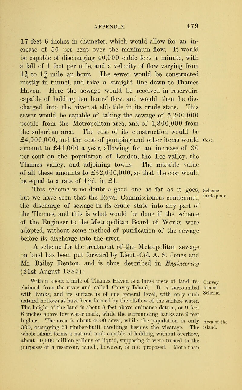 17 feet 6 inches in diameter, which would allow for an in- crease of 50 per cent over the maximum flow. It would be capable of discharging 40,000 cubic feet a minute, with a fall of 1 foot per mile, and a velocity of flow varying from 1-|- to 1^ mile an hour. The sewer would be constructed mostly in tunnel, and take a straight line down to Thames Haven. Here the sewage would be received in reservoirs capable of holding ten hours' flow, and would then be dis- charged into the river at ebb tide in its crude state. This sewer would be capable of taking the sewage of 5,200,000 people from the Metropolitan area, and of 1,800,000 from the suburban area. The cost of its construction would be £4,000,000, and the cost of pumping and other items would Cost. amount to £41,000 a year, allowing for an increase of 30 per cent on the population of London, the Lee valley, the Thames valley, and adjoining towns. The rateable value of all these amounts to £32,000,000, so that the cost would be equal to a rate of Ifd. in £1. This scheme is no doubt a good one as far as it goes, scheme but we have seen that the Eoyal Commissioners condemned ia,dequate. the discharge of sewage in its crude state into any part of the Thames, and this is what would be done if the scheme of the Engineer to the Metropolitan Board of Works were adopted, without some method of purification of the sewage l^efore its discharge into the river. A scheme for the treatment of the Metropolitan sewage on land has been put forward by Lieut.-Col. A. S. Jones and Mr. Bailey Denton, and is thus described in Engineering (21st August 1885): Within about a mile of Thames. Haven is a hxrge piece of land re- Canvey claimed from the river and called Canvey Island, It is surrounded Island with banks, and its surface is of one general level, with only such Scheme. natural hollows as have been formed by the off-flow of the surface water. The height of the land is about 8 feet above ordnance datum, or 9 feet 6 inches above low water mark, while the surrounding banks are 9 feet higher. The area is about 4000 acres, while the population is only Area oi' tlie 300, occupying 51 timber-built dwellings liesides the vicarage. The ishuul. whole island forms a natural tank ca]iable of holding, without overflow, about 10,000 million gallons of liquid, supposing it were turned to the purposes of a reservoir, which, however, is not proposed. More than