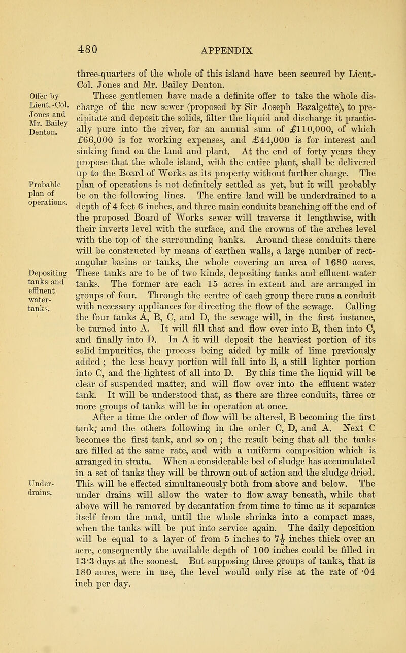 Offer by Lieut.-Col. Jones and Mr. Bailey Denton. Probable plan of operations Depositing tanks and effluent water- tanks. Under- drains. three-quarters of tlie whole of this island have been secured by Lieut.- Col. Jones and Mr. Bailey Denton. These gentlemen have made a definite offer to take the whole dis- charge of the new seAver (proposed by Sir Joseph Bazalgette), to pre- cipitate and deposit the solids, filter the liquid and discharge it practic- ally pure into the river, for an annual sum of ^110,000, of which £66,000 is for working expenses, and £44,000 is for interest and sinking fund on the land and plant. At the end of forty years they propose that the whole island, Avith the entire plant, shall be delivered up to the Board of Works as its property without further charge. The plan of operations is not definitely settled as yet, but it will probably be on the following lines. The entire land will be underdrained to a depth of 4 feet 6 inches, and three main conduits branching off the end of the proposed Board of Works sewer will traverse it lengthwise, with their inverts level with the surface, and the crowns of the arches level with the top of the surrounding banks. Around these conduits there will be constructed by means of earthen walls, a large number of rect- angular basins or tanks, the whole covering an area of 1680 acres. These tanks are to be of two kinds, depositing tanks and effluent water tanks. The former are each 15 acres in extent and are arranged in groups of four. Through the centre of each group there runs a conduit with necessary appliances for directing the flow of the sewage. Calling the four tanks A, B, C, and D, the sewage will, in the first instance, be turned into A. It will fill that and flow over into B, then into C, and finally into D. In A it will deposit the heaviest portion of its solid impurities, the process being aided by milk of lime previously added ; the less heavy portion will fall into B, a still lighter portion into C, and the lightest of all into D. By this time the liquid will be clear of suspended matter, and will flow over into the effluent water tank. It will be understood that, as there are three conduits, three or more groups of tanks will be in operation at once. After a time the order of flow will be altered, B becoming the first tank; and the others following in the order C, D, and A. Next C becomes the first tank, and so on; the result being that all the tanks are filled at the same rate, and with a uniform composition which is arranged in strata. When a considerable bed of sludge has accumulated in a set of tanks they will be thrown out of action and the sludge dried. This will be effected simultaneously both from above and below. The under drains will allow the water to flow away beneath, while that above will be removed by decantation from time to time as it separates itself from the mtid, until the whole shrinks into a compact mass, when the tanks will be put into service again. The daily deposition will be equal to a layer of from 5 inches to 7 J inches thick over an acre, consequently the available depth of 100 inches could be filled in 13'3 days at the soonest. But supposing three groups of tanks, that is 180 acres, were in use, the level would only rise at the rate of -04 inch per day.