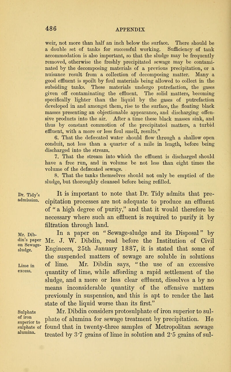 weir, not more than half an incli below the surface. There should be a double set of tanks for successful working. Sufficiency of tank accommodation is also important, so that the sludge may be frequently removed, otherwise the freshly precipitated sewage may be contami- nated by the decomposing materials of a previous precipitation, or a nuisance result from a collection of decomposing matter. Many a good effluent is spoilt by foul materials being allowed to collect in the subsiding tanks. These materials undergo putrefaction, the gases given off contaminating the effluent. The solid matters, becoming specifically lighter than the liquid by the gases of putrefaction developed in and amongst them, rise to the surface, the floating black masses presenting an objectionable appearance, and discharging offen- sive products into the air. After a time these black masses sink, and thus by constant commotion of the precipitated matters, a turbid effluent, with a more or less foul smell, results, 6. That the defsecated water should flow through a shallow open conduit, not less than a quarter of a mile in length, before being discharged into the stream. 7. That the stream into which the effluent is discharged should have a free run, and in volvime be not less than eight times the volume of the defsecated sewage. 8. That the tanks themselves should not only be emptied of the sludge, but thoroughly cleansed before being refilled. Dr. Tidy's It IS important to note that Dr. Tidy admits that pre- admission, cipitation processes are not adequate to produce an effluent of  a high degree of purity, and that it would therefore be necessary where such an effluent is required to purify it by filtration through land. Mr. Dib- ^^ ^ paper on  Sewage-sludge and its Disposal by din's paper Mr. J. W. Dibdin, read before the Institution of Civil sludge. Engineers, 25th January 1887, it is stated that some of the suspended matters of sewage are soluble in solutions Lime in of lime. Mr. Dibdin says,  the use of an excessive excess. quantity of lime, while affording a rapid settlement of the sludge, and a more or less clear effluent, dissolves a by no means inconsiderable quantity of the offensive matters previously in suspension, and this is apt to render the last state of the liquid worse than its first. Sulphate Mr. Dibdin considers protosulphate of iron superior to sul- of iron phate of alumina for sewage treatment by precipitation. He superior to -t^ _  j r r sulphate of found that in twenty-three samples of Metropolitan sewage alumina. treated by 37 grains of lime in solution and 2*5 grains of sul-