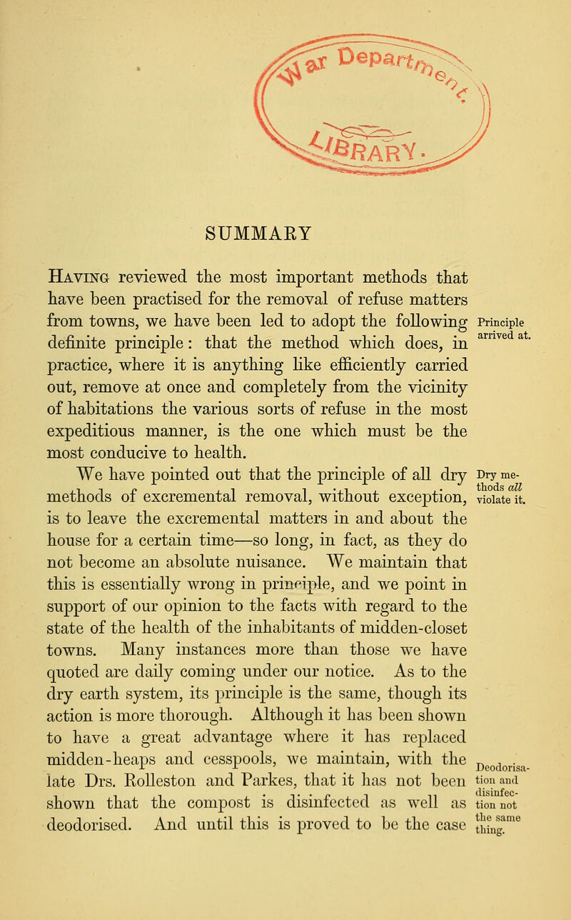 SUMMARY Having reviewed the most important methods that have been practised for the removal of refuse matters from towns, we have been led to adopt the following Principle definite principle: that the method which does, in practice, where it is anything like efficiently carried out, remove at once and completely from the vicinity of habitations the various sorts of refuse in the most expeditious manner, is the one which must be the most conducive to health. We have pointed out that the principle of all dry Dry me- methods of excremental removal, without exception, violate it. is to leave the excremental matters in and about the house for a certain time—so long, in fact, as they do not become an absolute nuisance. We maintain that this is essentially wrong in principle, and we point in support of our opinion to the facts with regard to the state of the health of the inhabitants of midden-closet towns. Many instances more than those we have quoted are daily coming under our notice. As to the dry earth system, its principle is the same, though its action is more thorough. Although it has been shown to have a great advantage where it has replaced midden-heaps and cesspools, we maintain, with the T^ ^ • -1- -L ' ' Deodorisa- late Drs. RoUeston and Parkes, that it lias not been tion ami shown that the compost is disinfected as well as tiounot deodorised. And until this is proved to be the case Sint!'''