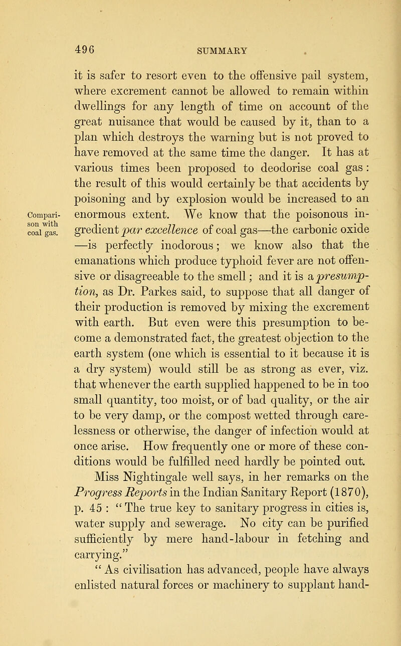 it is safer to resort even to the offensive pail system, where excrement cannot be allowed to remain within dwellings for any length of time on account of the great nuisance that would be caused by it, than to a plan which destroys the warning but is not proved to have removed at the same time the danger. It has at various times been proposed to deodorise coal gas: the result of this would certainly be that accidents by poisoning and by explosion would be increased to an compari- cuormous cxtcnt. We know that the poisonous in- coai^as. gredient par excellence of coal gas—the carbonic oxide —is perfectly inodorous; we know also that the emanations which produce typhoid fever are not offen- sive or disagreeable to the smell; and it is a, presump- tion, as Dr. Parkes said, to suppose that all danger of their production is removed by mixing the excrement with earth. But even were this presumption to be- come a demonstrated fact, the greatest objection to the earth system (one which is essential to it because it is a dry system) would still be as strong as ever, viz. that whenever the earth supplied happened to be in too small quantity, too moist, or of bad quality, or the air to be very damp, or the compost wetted through care- lessness or otherwise, the danger of infection would at once arise. How frequently one or more of these con- ditions would be fulfilled need hardly be pointed out. Miss Nightingale well says, in her remarks on the Progress Reports in the Indian Sanitary Report (1870), p. 45 :  The true key to sanitary progress in cities is, water supply and sewerage. No city can be purified sufficiently by mere hand-labour in fetching and carrying.  As civilisation has advanced, people have always enlisted natural forces or machinery to supplant hand-