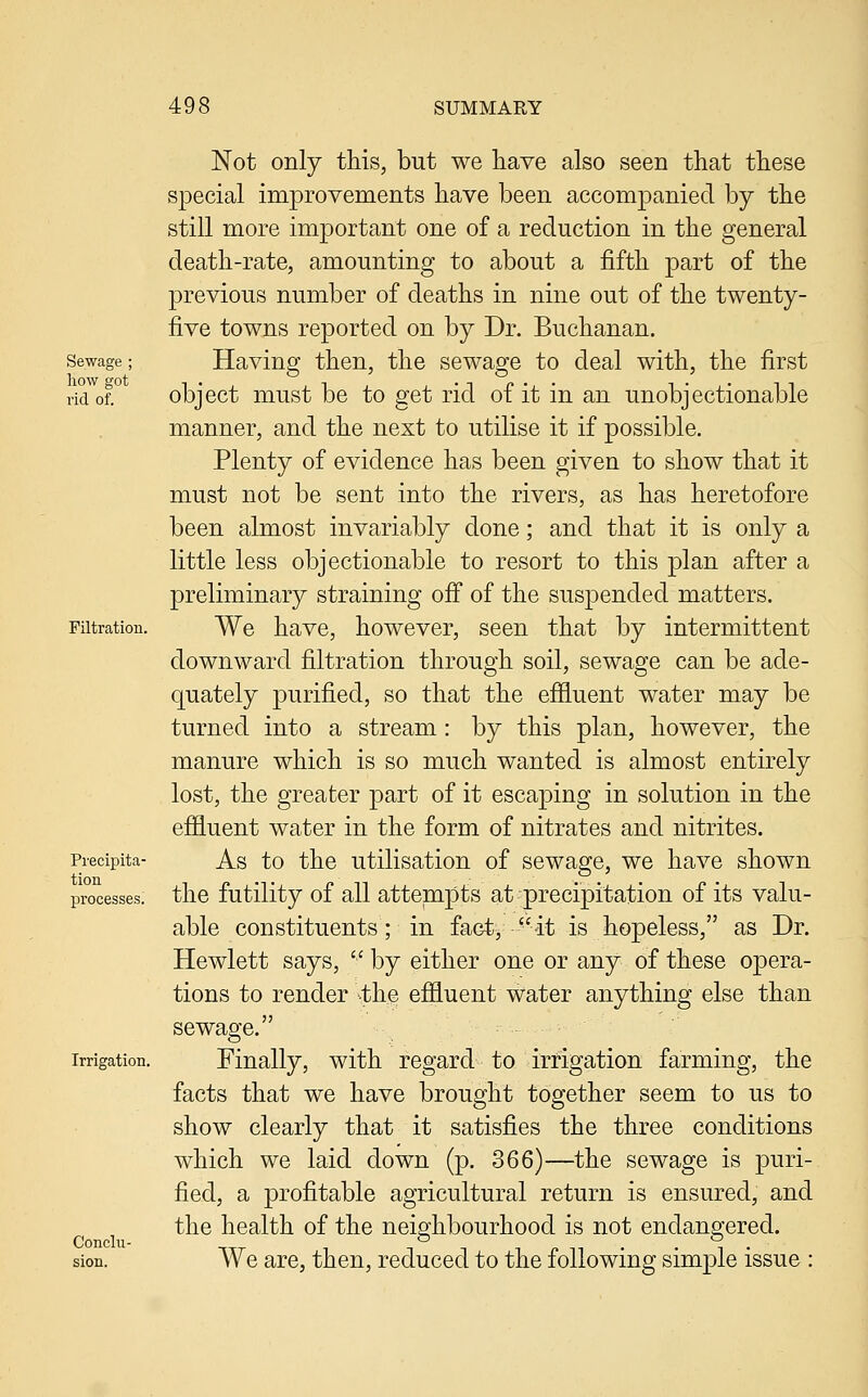 Sewage ; how got rid of. Filtration. Precipita- tion processes. Irrigation. Conclu- sion. Not only this, but we have also seen that these special improvements have been accompanied by the still more important one of a reduction in the general death-rate, amounting to about a fifth part of the previous number of deaths in nine out of the twenty- five towns reported on by Dr. Buchanan. Having then, the sewage to deal with, the first object must be to get rid of it in an unobjectionable manner, and the next to utilise it if possible. Plenty of evidence has been given to show that it must not be sent into the rivers, as has heretofore been almost invariably done; and that it is only a little less objectionable to resort to this plan after a preliminary straining off of the suspended matters. We have, however, seen that by intermittent downward filtration through soil, sewage can be ade- quately purified, so that the effluent water may be turned into a stream: by this plan, however, the manure which is so much wanted is almost entirely lost, the greater part of it escaping in solution in the effluent water in the form of nitrates and nitrites. As to the utilisation of sewage, we have shown the futility of all attempts at precipitation of its valu- able constituents; in fact, it is hopeless, as Dr. Hewlett says,  by either one or any of these opera- tions to render .the effluent water anything else than sewage. Finally, with regard to irrigation farming, the facts that we have brought together seem to us to show clearly that it satisfies the three conditions which we laid down (p. 366)—the sewage is puri- fied, a profitable agricultural return is ensured, and the health of the neighbourhood is not endangered. We are, then, reduced to the following simple issue :