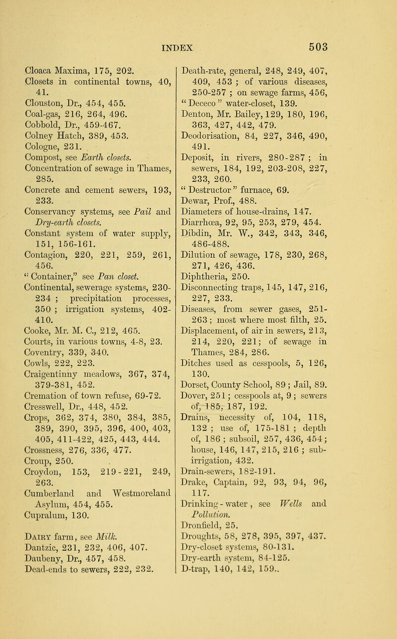 Cloaca Maxima, 175, 202. Closets in continental towns, 40, 41. Clouston, Dr., 454, 455. Coal-gas, 216, 264, 496. Cobbolcl, Dr., 459-467. Colney Hatch, 389, 453. Cologne, 231. Compost, see Earth closets. Concentration of sewage in Thames, 285. Concrete and cement sewers, 193, 233. Conservancy systems, see Pail and Dry-earth closets. Constant system of water supply, 151, 156-161. Contagion, 220, 221, 259, 261, 456. '• Container, see Pan closet. Continental, sewerage systems, 230- 234 ; precipitation processes, 350 ; irrigation systems, 402- 410. Cooke, Mr. M. C, 212, 465. Courts, in various towns, 4-8, 23. Coventry, 339, 340. Cowls, 222, 223. Craigentinny meadows, 367, 374, 379-381, 452. Cremation of town refuse, 69-72. Cresswell, Dr., 448, 452. Crops, 362, 374, 380, 384, 385, 389, 390, 395, 396, 400, 403, 405, 411-422, 425, 443, 444. Crossness, 276, 336, 477. Croup, 250. Croydon, 153, 219-221, 249, 263. Cumberland and Westmoreland Asylum, 454, 455. Cupralum, 130. Dairy farm, see Milk. Dantzic, 231, 232, 406, 407. Daubeny, Dr., 457, 458. Dead-ends to sewers, 222, 232. Death-rate, general, 248, 249, 407, 409, 453 ; of various diseases, 250-257 ; on sewage farms, 456, Dececo water-closet, 139. Denton, Mr. Bailey, 129, 180, 196, 363, 427, 442, 479. Deodorisation, 84, 227, 346, 490, 491. Deposit, in rivers, 280-287 ; in sewers, 184, 192, 203-208, 227, 233, 260. Destructor furnace, 69. Dewar, Prof., 488. Diameters of house-drains, 147. Diarrhoea, 92, 95, 253, 279, 454. Dibdin, Mr. W., 342, 343, 346, 486-488. Dilution of sewage, 178, 230, 268, 271, 426, 436. Diphtheria, 250. Disconnecting traps, 145, 147, 216, 227, 233. Diseases, from sewer gases, 251- 263 ; most where most filth, 25. Displacement, of air in sewers, 213, 214, 220, 221; of sewage in Thames, 284, 286. Ditches used as cesspools, 5, 126, 130. Dorset, County School, 89 ; Jail, 89. Dover, 251; cessj)ools at, 9 ; sewers of, 185, 187, 192. Drains, necessity of, 104, 118, 132 ; use of, 175-181 ; depth of, 186 ; subsoil, 257, 436, 454; house, 146, 147, 215, 216 ; sub- irrigation, 432. Drain-sewers, 182-191. Drake, Captain, 92, 93, 94, 96, 117. Drinking - water , see Wells and Pollution. Dronfield, 25. Droughts, 58, 278, 395, 397, 437. Dry-closet systems, 80-131. Dry-earth system, 84-125. D-trap, 140, 142, 159..