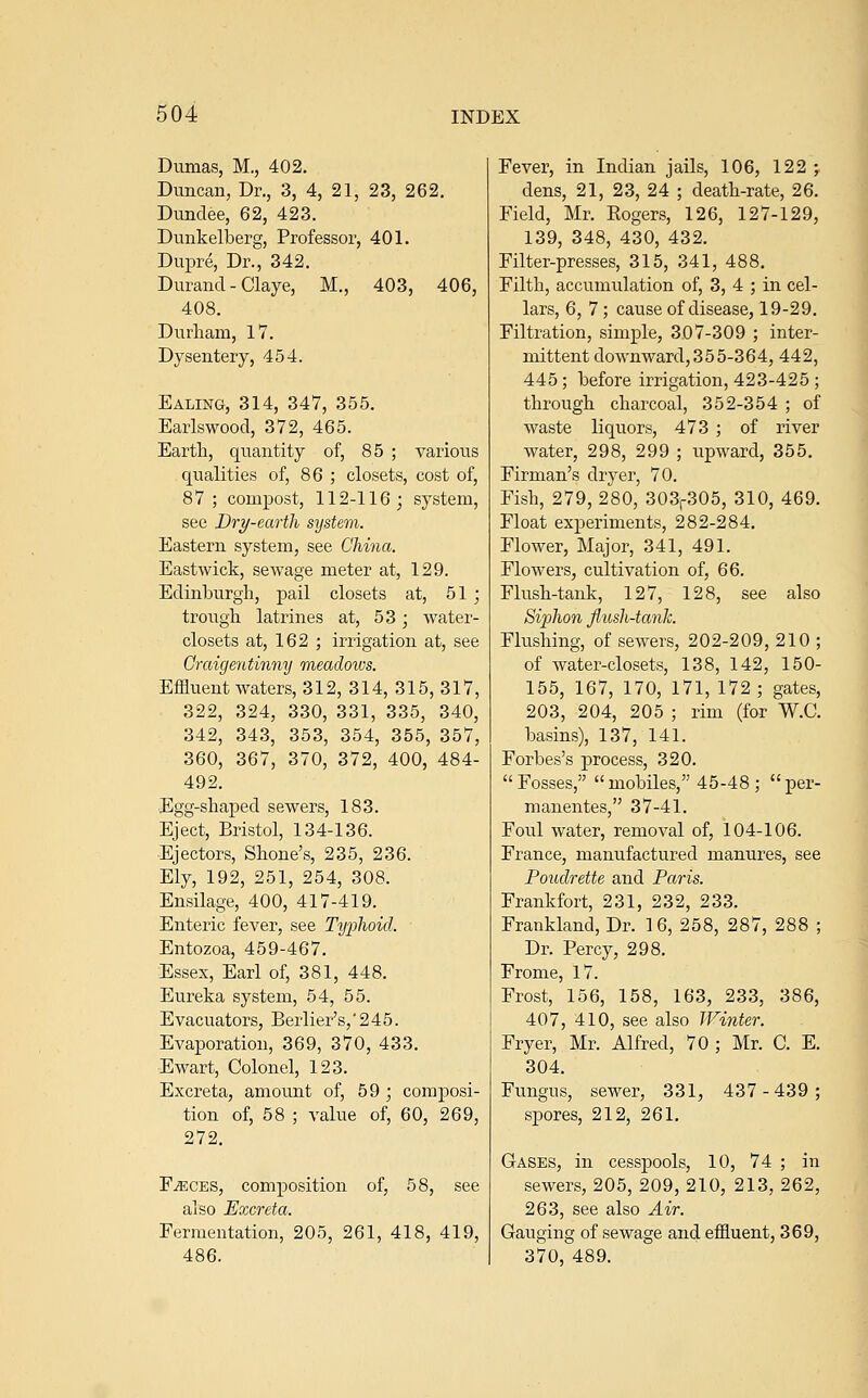 Dumas, M., 402. Duncan, Dr., 3, 4, 21, 23, 262. Dundee, 62, 423. Dunkelberg, Professor, 401. Dupre, Dr., 342. Durand - Claye, M., 403, 406, 408. Durham, 17. Dysentery, 454. Ealing, 314, 347, 355. Earlswood, 372, 465. Earth, quantity of, 85 ; various qualities of, 86 ; closets, cost of, 87 ; compost, 112-116; system, see Dry-earth system. Eastern system, see China. Eastwick, sewage meter at, 129. Edinburgh, pail closets at, 51 ; trough latrines at, 53; water- closets at, 162 ; irrigation at, see Graigentinny meadows. Effluent waters, 312, 314, 315, 317, 322, 324, 330, 331, 335, 340, 342, 343, 353, 354, 355, 357, 360, 367, 370, 372, 400, 484- 492. Egg-shaped sewers, 183. Eject, Bristol, 134-136. Ejectors, Shone's, 235, 236. Ely, 192, 251, 254, 308. Ensilage, 400, 417-419. Enteric fever, see Typhoid. Entozoa, 459-467. Essex, Earl of, 381, 448. Eureka system, 54, 55. Evacuators, Berlier's,'245. Evaporation, 369, 370, 433. Ewart, Colonel, 123. Excreta, amount of, 59 ; composi- tion of, 58 ; value of, 60, 269, 272. F.^ECES, composition of, 58, see also Excreta. Fermeutation, 205, 261, 418, 419, 486. Fever, in Indian jails, 106, 122 ; dens, 21, 23, 24 ; death-rate, 26. Field, Mr. Rogers, 126, 127-129, 139, 348, 430, 432. Filter-presses, 315, 341, 488. Filth, accumulation of, 3, 4 ; in cel- lars, 6, 7; cause of disease, 19-29. Filtration, simple, 307-309 ; inter- mittent downward,355-364, 442, 445; before irrigation, 423-425 ; through charcoal, 352-354 ; of waste liquors, 473 ; of river water, 298, 299 ; upward, 355. Firman's dryer, 70. Fish, 279, 280, 303,-305, 310, 469. Float experiments, 282-284. Flower, Major, 341, 491. Flowers, cultivation of, 66. Flush-tank, 127, 128, see also Siphon flush-tanJc. Flushing, of sewers, 202-209, 210 ; of water-closets, 138, 142, 150- 155, 167, 170, 171, 172; gates, 203, 204, 205 ; rim (for W.C. basins), 137, 141. Forbes's process, 320. Fosses, mobiles, 45-48; per- manentes, 37-41. Foul water, removal of, 104-106. France, manufactured manures, see Poudrette and Paris. Frankfort, 231, 232, 233. Frankland, Dr. 16, 258, 287, 288 ; Dr. Percy, 298. Frome, 17. Frost, 156, 158, 163, 233, 386, 407, 410, see also Winter. Fryer, Mr. Alfred, 70 ; Mr. C. E. 304. Fungus, sewer, 331, 437-439; spores, 212, 261, Gases, in cesspools, 10, 74 ; in sewers, 205, 209, 210, 213, 262, 263, see also Air. Gauging of sewage and effluent, 369, 370, 489.