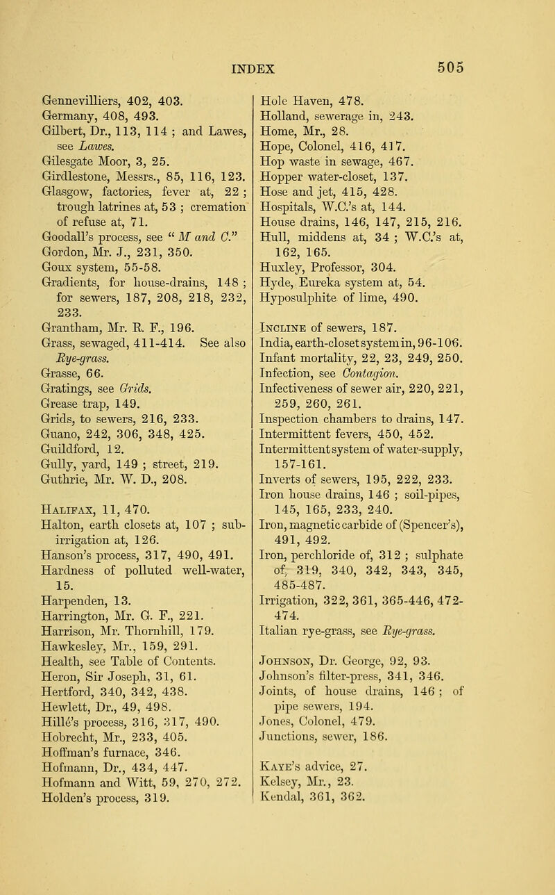 Gennevilliers, 402, 403. Germany, 408, 493. Gilbert, Dr., 113, 114 ; and Lawes, see Lawes. Gilesgate Moor, 3, 25. Girdlestone, Messrs., 85, 116, 123. Glasgow, factories, fever at, 22 ; trougli latrines at, 53 ; cremation of refuse at, 71. Goodall's process, see  M and G. Gordon, Mr. J., 231, 350. Goux system, 55-58. Gradients, for house-drains, 148 ; for sewers, 187, 208, 218, 232, 233. Grantham, Mr. R F., 196. rass, sewag Bye-grass. Grasse, 66. Gratings, see Grids. Grease trap, 149. Grids, to sewers, 216, 233. Guano, 242, 306, 348, 425. Guildibrd, 12, Gully, yard, 149 ; street, 219. Guthrie, Mr. W. D., 208. Halifax, 11, 470. Halton, earth closets at, 107 ; sub- irrigation at, 126. Hanson's process, 317, 490, 491. Hardness of polluted well-water, 15. Harpenden, 13. Harrington, Mr. G. R, 221. Harrison, Mr. Thornhill, 179. Hawkesley, Mr., 159, 291. Health, see Table of Contents. Heron, Sir Joseph, 31, 61. Hertford, 340, 342, 438. Hewlett, Dr., 49, 498. Hille's process, 316, 317, 490. Hobrecht, Mr., 233, 405. Hoffman's furnace, 346. Hofmann, Dr., 434, 447. Hofmann and Witt, 59, 270, 272. Holden's process, 319. Hole Haven, 478. Holland, sewerage in, 243. Home, Mr., 28. Hope, Colonel, 416, 417. Hop waste in sewage, 467. Hopper water-closet, 137. Hose and jet, 415, 428. Hospitals, W.C.'s at, 144. House drains, 146, 147, 215, 216. Hull, middens at, 34 ; W.C.'s at, 162, 165. Huxley, Professor, 304. Hyde, Eureka system at, 54. Hyposulphite of lime, 490. Incline of sewers, 187. India, earth-closet system in, 9 6 -106. Infant mortality, 22, 23, 249, 250. Infection, see Gontagion. Infectiveness of sewer air, 220, 221, 259, 260, 261. Inspection chambers to drains, 147. Intermittent fevers, 450, 452. Intermittent system of water-supply, 157-161. Inverts of sewers, 195, 222, 233. Iron house drains, 146 ; soil-pipes, 145, 165, 233, 240. Iron, magnetic cai'bide of (Spencer's), 491, 492. Iron, perchloride of, 312 ; sulphate of, 319, 340, 342, 343, 345, 485-487. Irrigation, 322, 361, 365-446, 472- 474. Italian rye-grass, see Rye-grass. Johnson, Dr. George, 92, 93. Johnson's lilter-press, 341, 346. Joints, of house drains, 146 ; of pipe sewers, 194. Jones, Colonel, 479. Junctions, sewer, 186. Kaye's advice, 27. Kelsey, Mr., 23. Kendal, 361, 362.