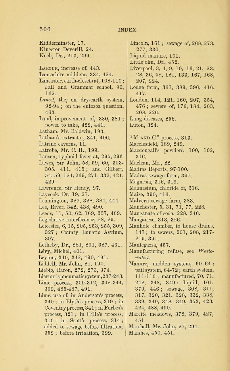 Kidderminster, IV. Kingston Deverill, 24. Koch, Dr., 213, 299. Labour, increase of, 443. Lancashire middens, 334, 424. Lancaster, earth-closets at,' 108-110; Jail and Grammar school, 90, 162. Lancet, the, on dry-earth system, 92-94 ; on the entozoa question, 463. Land, improvement of, 380, 381 ; power to take, 422, 441. Latham, Mr. Baldwin, 193. Latham's extractor, 341, 406. Latrine caverns, 11. Latrobe, Mr. C. H., 199. Lansen, typhoid fever at, 295, 296. Lawes, Sir John, 58, 59, 60, 303- 305, 411, 415 ; and Gilbert, 54,59,124,269,271,332,421, 429. La^vrence, Sir Henry, 97. Laycock, Dr. 19, 27. Leamington, 327, 328, 384, 444. Lee, River, 342, 438, 490. Leeds, 11, 50, 62, 169, 337, 469. Legislative interference, 28, 29. Leicester, 6, 15, 205, 253, 255, 309, 327 ; County Lunatic Asylum, 397. Letheby, Dr., 281, 291, 327, 461. Levy, Michel, 401. Leyton, 340, 342, 490, 491. Liddell, Mr. John, 21, 190. Liebig, Baron, 272, 273, 374. Liernur's pneiimatic system, 2 37-243. Lime process, 309-312, 342-344, 399, 485-487, 491. Lime, use of, in Anderson's process, 340 ; in Blyth's process, 319 ; in Coventry process, 341; in Forbes's process, 321 ; in Hille's process, 316; in Scott's process, 314; added to sewage before filtration, 352 ; before irrigation, 399. Lincoln, 161 ; sewage of, 268, 273, 277, 330. Liquid manure, 101. Littlejohn, Dr., 452. Liverpool, 3, 4, 9, 10, 16, 21, 23, 28, 36, 52, 121, 133, 167, 168, 207, 224. Lodge farm, 367, 389, 396, 416, 417. London, 114, 121, 160, 207, 354, 476; sewers of, 176, 184, 203, 208, 226. Lung diseases, 256. Luton, 324. M AND C process, 313. Macclesfield, 189, 249. Macdougall's powders, 100, 102, 316. Maclean, Mr., 22. Madras Reports, 97-100. Madras sewage farm, 397. Magnesia, 316, 319. Magnesium, chloride of, 316. Maize, 390, 416. Malvern sewage farm, 383. Manchester, 5, 31, 71, 77, 228. Manganate of soda, 228, 346. Manganese, 313, 326. Manhole chamber, to house drains, 147; to sewers, 201, 208, 217- 219, 391. Mantegazza, 457. Manufacturing refuse, see Waste- waters. Manure, midden system, 60-64 ; pail system, 64-72 ; earth system, 111-116 ; manufactured, 70, 71, 242, 348, 349 ; liquid, 101, 379, 446; sewage, 308, 311, 317, 320, 321, 328, 332, 338, 339, 340, 348, 349, 353, 423, 424, 488, 490. Marcite meadows, 378, 379, 427, 451. Marshall, Mr. John, 27, 294. Marshes, 450, 451.