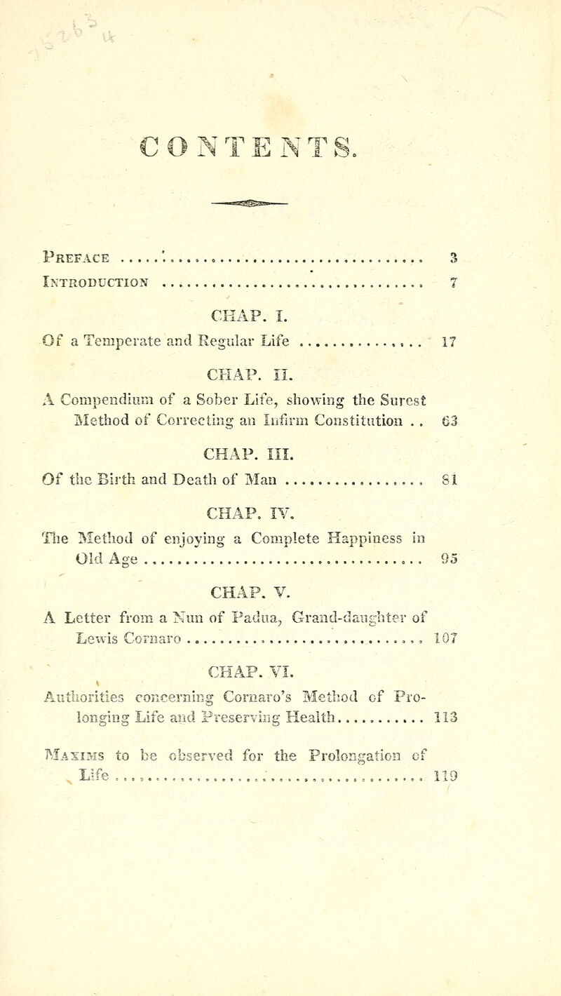 CON T E N T S. Preface '..... 3 Introduction 7 CRAP. I. Of a Temperate and Regular Life 17 CHAP. II. A Compendium of a Sober Life, showing the Surest Method of Correcting an Infirm Constitution .. 63 CHAP. III. Of the Birth and Death of Man 81 CHAP. IV. Tlie Method of enjoying a Complete Happiness in Old Age 95 CHAP. y. A Letter from a Nun of Padua, Grand-daughter of Leivis Cornaro , 107 CHAP. YI. Authorities concerning Cornaro's Method of Pro- longing Life and Preserving Health 113 Masims to be observed for the Prolongation cf , Liie ,.., ,....., 119