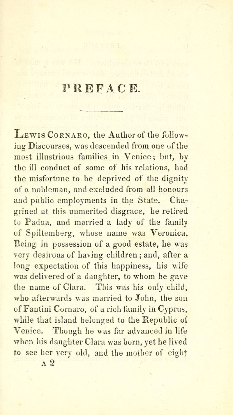 PREFACE. Lewis CoRNARO, the Author of the follow- ing Discourses, was descended from one of the most illustrious families in Venice; but, by the ill conduct of some of his relations, had the misfortune to be deprived of the dignity of a nobleman, and excluded from all honours and public employments in the State. Cha- grined at this unmerited disgrace, he retired to Padua, and married a lady of the family of Spiltemberg, whose name was Veronica. Being in possession of a good estate, he was very desirous of having children ; and, after a long expectation of this happiness, his wife was delivered of a daughter, to whom he gave the mxrae of Clara. This was his only child, who afterwards was married to John, the son of Fantini Cornaro, of a rich family in Cyprus, while that island belonged to the Republic of Venice. Though he was far advanced in life when his daughter Clara was born, yet he lived to see her very old, and the mother of eight A 2