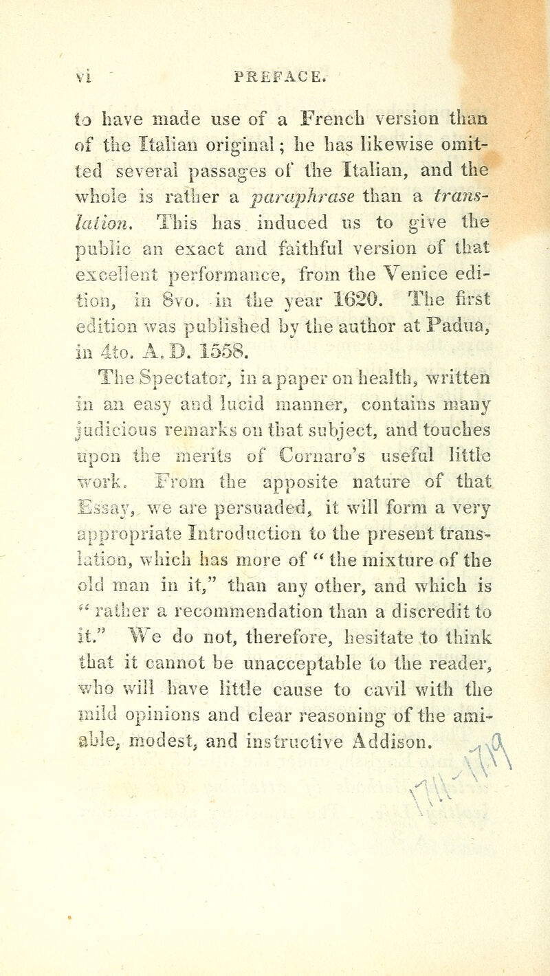 to have made use of a French version than of the Italian original; he has likewise omit- ted several passages of the Italian, and the whole is rather a paraphrase than a trans- lation. This has induced us to give the public an exact and faithful version of that excellent performance, from the Venice edi- tion, in 8vo. in the year 1620. The first edition was published by the author at Padua, in 4to. A. D. 1558. The Spectator, in a paper on health, written in an easy and lucid manner, contains many judicious remarks on that subject, and touches upon the merits of Cornaro's useful little work. From the apposite nature of that Essay, we are persuaded, it will form a very appropriate Introduction to the present trans- lation, which has more of  the mixture of the old man in it, than any other, and which is ^* rather a recommendation than a discredit to it. We do not, therefore, hesitate to think that it cannot be unacceptable to the reader, who will have little cause to cavil with the mild opinions and clear reasoning of the ami' able, modest, and instructive Addison. _,,^r)l