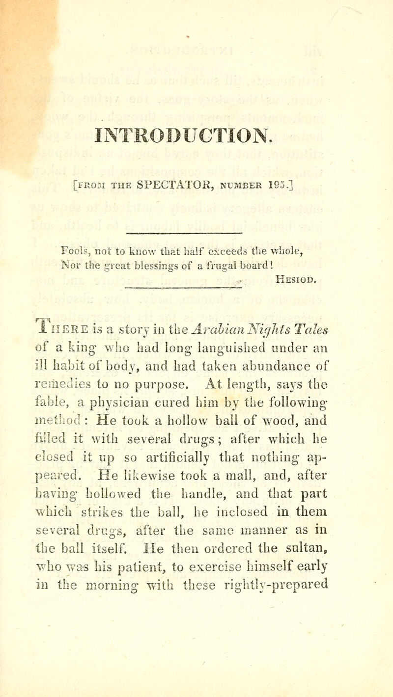 INTRODUCTION. [from the spectator, number 195.] Fools, not to know that half exceeds the whole, Nor the great blessings of a frugal board 1 Hesiod. 1 HERE is a stoi'v in i\\e ArabianNiglits Tales of a king- who had long languished under an ill habit of body, and had taken abundance of remedies to no purpose. At length, says the fable, a physician cured him by the following- method : He took a hollow bail of w^ood, and fi.lled it with several drugs; after which he closed it up so artificially that nothing ap- peared. He likewise took a mall, and, after having hollowed the handle, and that part which strikes the ball, he inclosed in them several drugs, after the same manner as in the ball itself. He then ordered the sultan, who was bis patient, to exercise himself early in the morning with these rightly-prepared