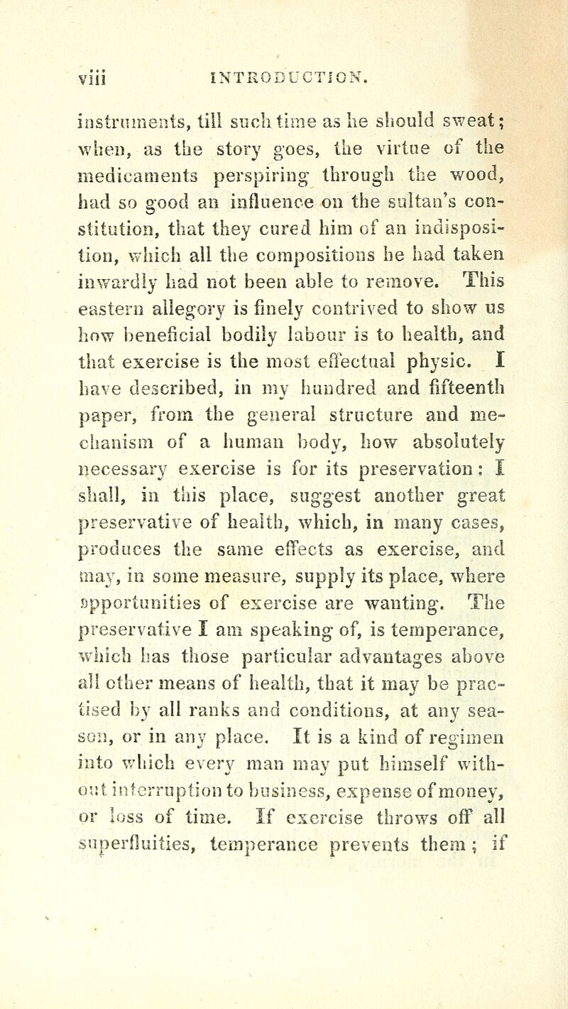 instruments, till such time as lie should sweat; when, as the story goes, the virtue of the medicaments perspiring through the wood, had so good an influence on the sultan's con- stitution, that they cured him of an indisposi- tion, which all the compositions he had taken inwardly had not been able to remove. This eastern allegory is finely contrived to show us how beneficial bodily labour is to health, and that exercise is the most effectual physic. I have described, in my hundred and fifteenth paper, from the general structure and me- chanism of a human body, how absolutely necessary exercise is for its preservation; I shall, in this place, suggest another great preservative of health, which, in many cases, produces the same effects as exercise, and may, in some measure, supply its place, where .opportunities of exercise are wanting. The preservative I am speaking of, is temperance, which has those particular advantages above all other means of health, that it may be prac- tised by all ranks and conditions, at any sea- son, or in any place. It is a kind of regimen into which every man may put himself with- out interruption to business, expense of money, or loss of time. If exercise throws off all superfluities, temperance prevents them ; if