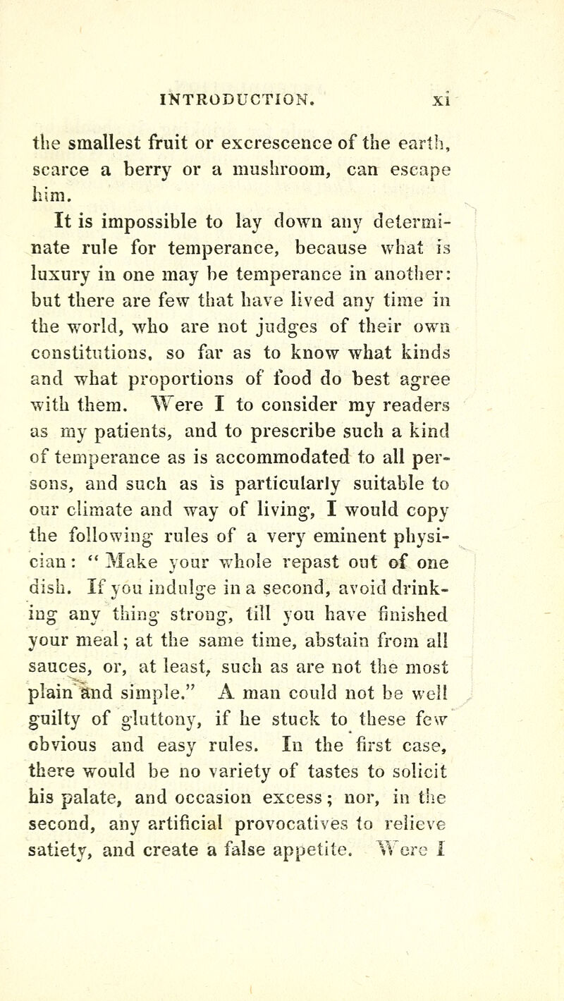 the smallest fruit or excrescence of the earth, scarce a berry or a mushroom, can escape him. It is impossible to lay down any determi- nate rule for temperance, because what is luxury in one may be temperance in another: but there are few that have lived any time in the world, who are not judges of their own constitutions, so far as to know what kinds and what proportions of food do best agree with them. Were I to consider my readers as rny patients, and to prescribe such a kind of temperance as is accommodated to all per- sons, and such as is particularly suitable to our climate and way of living, I would copy the following rules of a very eminent physi- cian : ** Make your whole repast out of one dish. If you indulge in a second, avoid drink- ing any thing strong, till you have finished your meal; at the same time, abstain from all sauces, or, at least, such as are not the most plain knd simple. A man could not be well guilty of gluttony, if he stuck to these few obvious and easy rules. In the first case, there would be no variety of tastes to solicit his palate, and occasion excess; nor, in the second, any artificial provocatives to relieve satiety, and create a false appetite. Vv ere 1