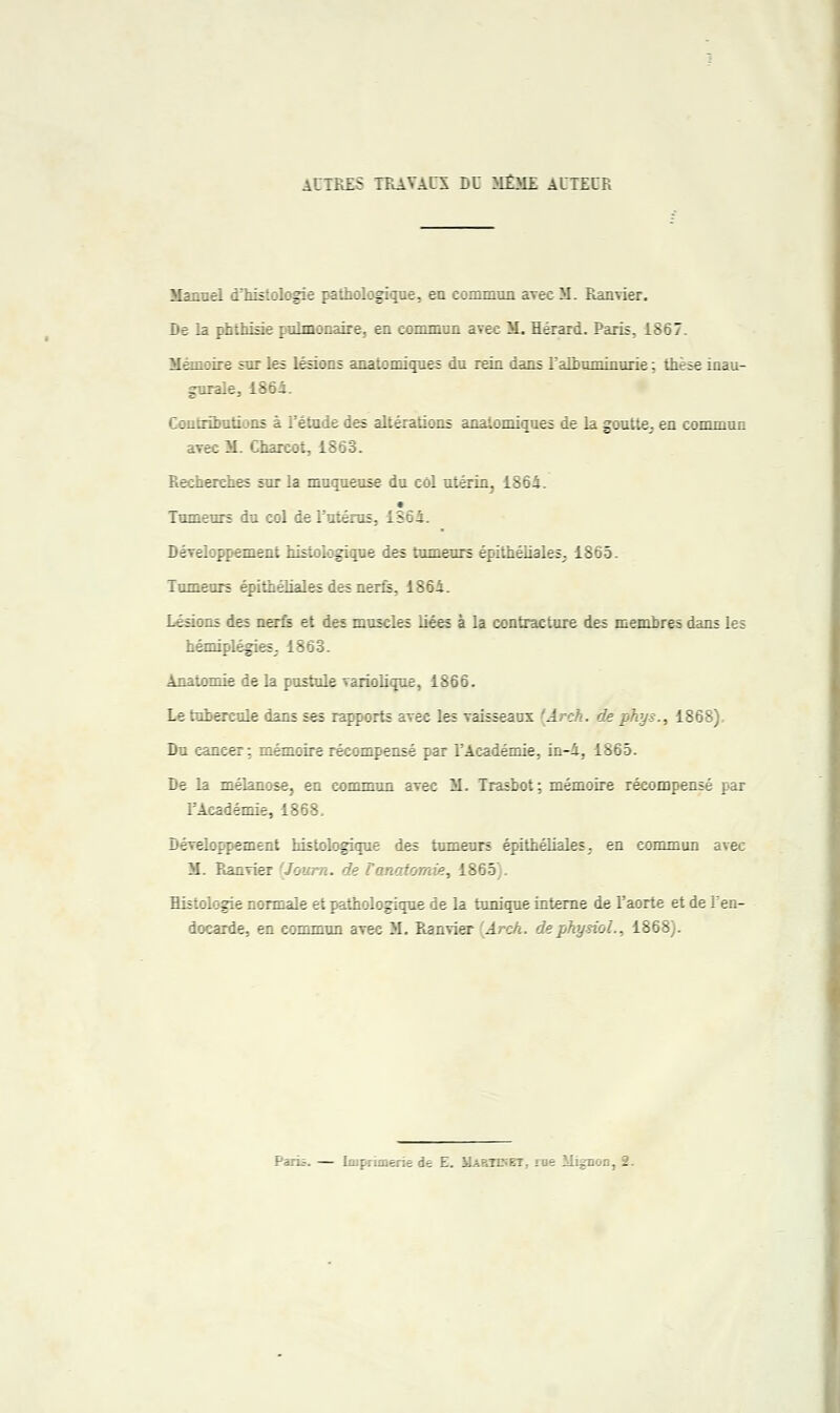 AUTRES TRAVAUX DU MEME AUTEUR Manuel d'histologie pathologique, en commun avec M. Ranvier. De la phthisie pulmonaire, en commun avec M. Hérard. Paris, 1867. Mémoire sur les lésions anatomiques du rein dans l'albuniinurie ; thèse inau- gurale, 1864. Contributions à l'étude des altérations anatomiques de la goutte, en commun avec M. Charcot, 1863. Recherches sur la muqueuse du col utérin, 1864. Tumeurs du col de l'utérus, 1364. Développement histologique des tumeurs épithéliales. 1865. Tumeurs épithéliales des nerfs, 1864. Lésions des nerfs et des muscles liées à la contracture des membres dans les hémiplégies; 1863. Anatomie de la pustule variolique, 1866. Le tubercule dans ses rapports avec les vaisseaux 'Arch. de phys., 1868), Du cancer; mémoire récompensé par l'Académie, in-4, 1865. De la mélanose, en commun avec M. Trasbot ; mémoire récompensé par l'Académie, 1868. Développement histologique des tumeurs épithéliales. en commun avec M. Ranvier [Journ. de Fanatomie, 1865 . Histologie normale et pathologique de la tunique interne de l'aorte et de l'en- docarde, en commun avec M. Ranvier Arch. de physiol., 1868).