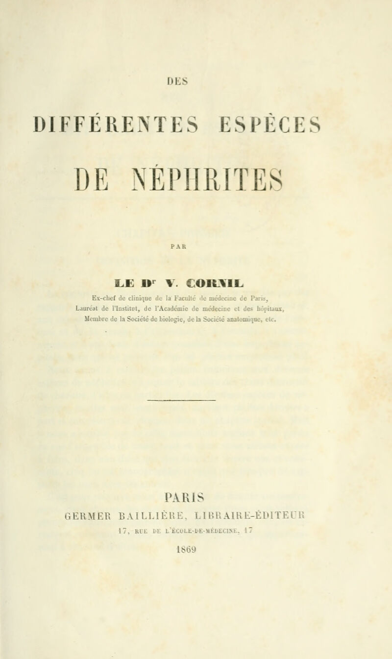 DIFFÉRENTES ESPÈCES DE NÉPHRITES LE 1T V. CORAIL Ex-chef de clinique de la Faculté île médecine de ! Lauréat de l'Institut, de l'Académie de médecine et des hôpitaux, Membre de la Société de biologie, de la Société auatonii<]U'. PARIS GERMER BAILLIÈRE, LIBRAIR E-ÉDITE 17. RIL DE L£ù.'LL-L'E-Miîl . 1869