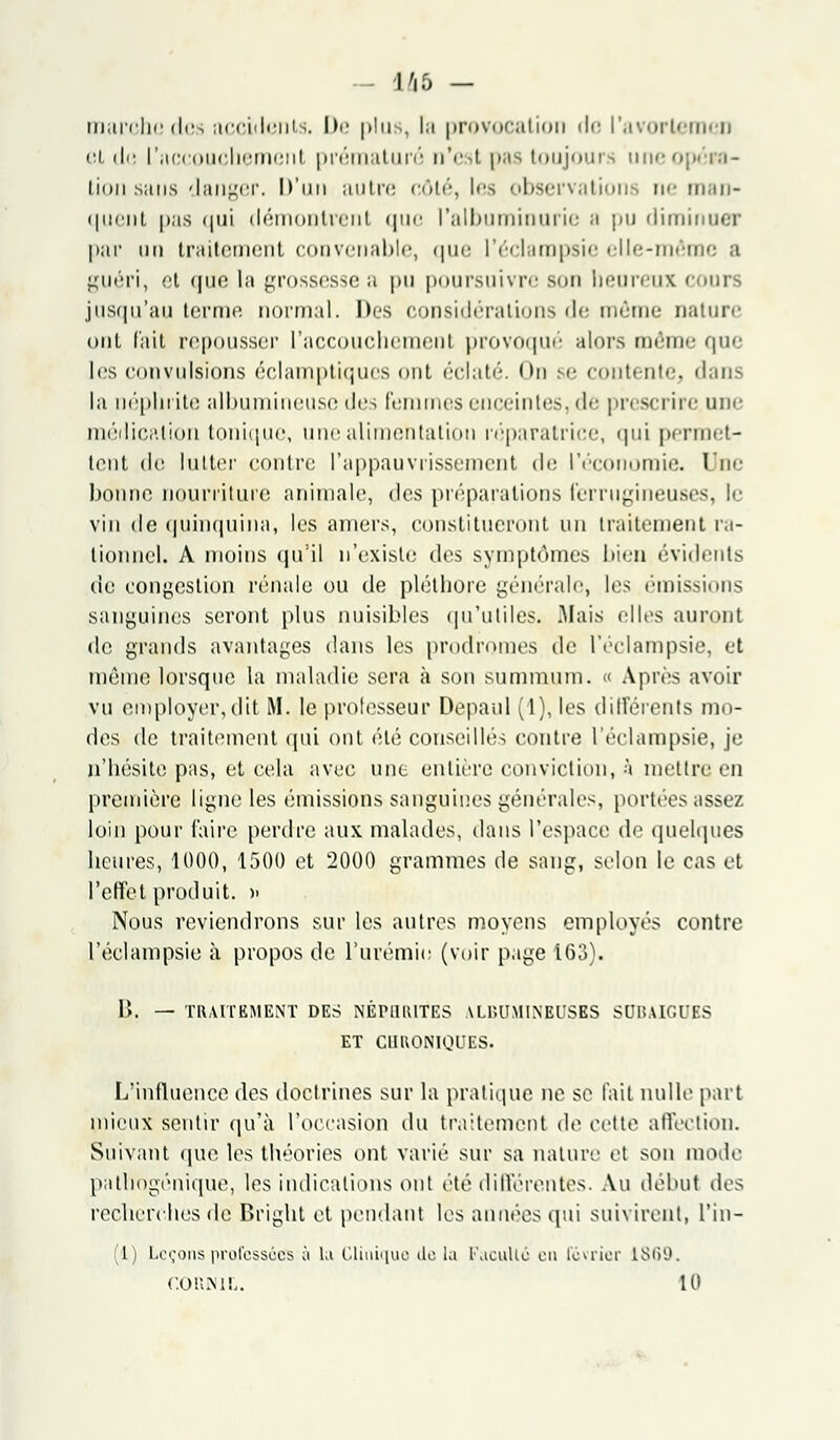 - 146 - marche des accidents. I>e plus, la provocation de l'avortemen et de I'accouchemenl prématuré n'est pas toujours une-, linii .sans danger. D'un autre côté, les observations ne man- quent pas qui démontrent que l'albuminurie a pu diminuer par un traitement convenable, que l'éclampsie elle-même ;i guéri, et (juo la grossessea pu poursuivre Bon heureux cours jusqu'au terme normal. Des considérations de môme nature ont l'ait repousser I'accouchemenl provoqué alors même que les convulsions éclamptiques ont éclaté. <m se contente, dans la néphrite albumineusc des femmes enceintes, de prescrire une médication tonique, une alimentation réparatrice, qui permet- tent de lutter contre l'appauvrissement de l'économie. Une bonne nourriture animale, des préparations ferrugineuses, le vin de quinquina, les amers, constitueront un traitement ra- tionnel. A moins qu'il n'existe des symptômes bien évidents de congestion rénale ou de pléthore générale, les émissions sanguines seront plus nuisibles qu'utiles. Mais elles auront de grands avantages dans les prodromes de l'éclampsie, et même lorsque la maladie sera à son summum. « Après avoir vu employer, dit M. le professeur Depaul (1), les différents mo- des de traitement qui ont été conseillés contre l'éclampsie, je n'hésite pas, et cela avec une entière conviction, à mettre en première ligne les émissions sanguines générales, portées assez loin pour faire perdre aux malades, dans l'espace de quelques heures, 1000, 1500 et 2000 grammes de sang, selon le cas et l'effet produit. » Nous reviendrons sur les autres moyens employés contre l'éclampsie à propos de l'urémie (voir page 163). P>. — TRAITEMENT DES NÉrUlUTES AL1UJMINEUSES SUU.UGUES ET CHRONIQUES. L'influence des doctrines sur la pratique ne se fait nulle part mieux sentir qu'à l'occasion du traitement de cette affection. Suivant que les théories ont varié sur sa nature et son mode patliogénique, les indications ont été différentes. Au début des recherches de Bright et pendant les années qui suivirent, l'iu- (1) Leçons professées à La Clinique de la Faculté en février 1869. COIUNIL. 10