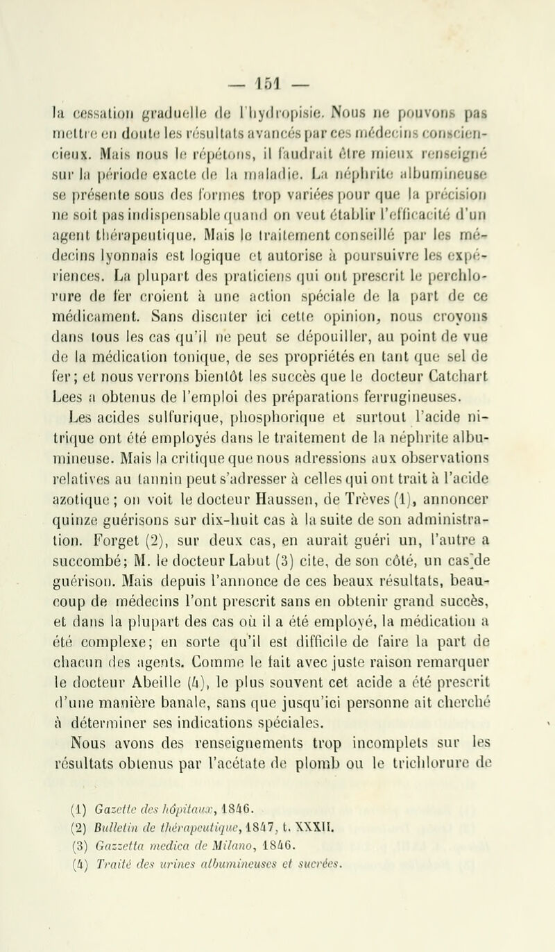- 1Ô1 — lu cessation graduelle de l'hydropisie, Nous ne pouvons pas moitié en doute les résultats avancés parce raédi i ins conscien* cieux. Mais nous |e répétons, il faudrait être mieux renseigné sur la période exacte de la maladif. La néphrite ulbumineuse se présente sous dos formel trop variées pour que la précision ne soit pas indispensable quand on veut établir L'efficacité d'un agent thérapeutique. Mais le traitement conseillé par les ■- décrus lyonnais est logique et autorise à poursuivre les expé- riences. La plupart des praticiens qui ont prescrit le peroblo* rure de 1er croient à une action spéciale de la part de ce médicament. Sans discuter ici cette opinion, nous croyons dans tous les cas qu'il ne peut se dépouiller, au point de vue de la médication tonique, de ses propriétés en tant que sel de 1er; et nous verrons bientôt les succès que le docteur Catchart Lees a obtenus de l'emploi des préparations ferrugineuses. Les acides sulfurique, phosphorique et surtout l'acide ni- trique ont été employés dans le traitement de la néphrite albu- mineuse. Mais la critique que nous adressions aux observations relatives au tannin peut s'adresser à celles qui ont trait à l'acide azotique ; on voit le docteur Haussen, de Trêves (1), annoncer quinze guérisons sur dix-huit cas à la suite de son administra- tion. Forget (2), sur deux cas, en aurait guéri un, l'autre a succombé; M. le docteur Labut (3) cite, de son côté, un cas]de guérison. Mais depuis l'annonce de ces beaux résultats, beau- coup de médecins l'ont prescrit sans en obtenir grand succès, et dans la plupart des cas où il a été employé, la médication a été complexe; en sorte qu'il est difficile de faire la part de chacun des agents. Comme le lait avec juste raison remarquer le docteur Abeille (h), le plus souvent cet acide a été prescrit d'une manière banale, sans que jusqu'ici personne ait cherché à déterminer ses indications spéciales. Nous avons des renseignements trop incomplets sur les résultats obtenus par l'acétate de plomb ou le trichlorure de (1) Gazette des hôpitaux, 1846. (2) Bulletin de thérapeutique, iWI, t. XXXII. (3) Gazzctta medica de Milano, 1846. (4) Traité des urines aébumineuses et sucrées.