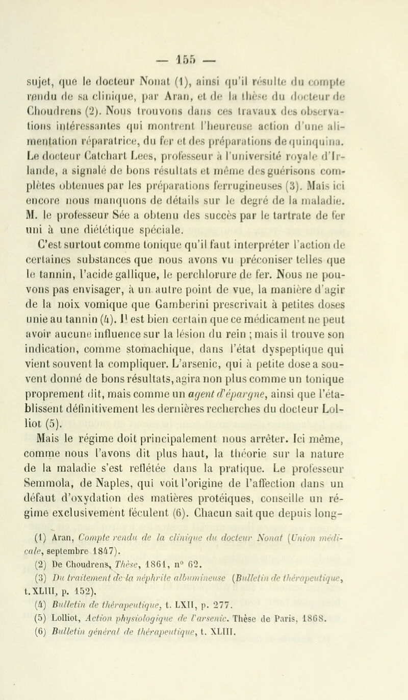— lf)f, — sujet, que l<! docteur Nouai (1), ainsi qu'il résulte du compte rendu de ça clinique, par Aran, el de la thèse «lu doi leur de ChoudreBS (2). Nous trouvons dans ces Lravaui des observa? lions intéressantes qui montrent l'heureu e action d une ;di- meniaiion réparatrice, du fer el t\c* préparations dequinquin i. Le docteur Catchart Lees, professeurs l'université royale d'Ir- lande, a signalé «le bons résultats et môme desguérisons com» plates obtenues par les préparations ferrugineuses (3). Mais ici encore nous manquons «le détails sur le degré de la maladie. M. le professeur Sée a obtenu des succès par le tartrate de fer uni à une diététique spéciale. C'est surtout comme tonique qu'il faut interpréter l'action de certaines substances que nous avons vu préconiser telles que le tannin, l'acide gallique, le perchlorure de 1er. Nous ne pou- vons pas envisager, à un autre point de vue, la manière d'agir de la noix vomique que Gamberini prescrivait à petites doses unie au tannin (Zi). 1' est bien certain que ce médicament ne peut avoir aucune influence sur la lésion du rein ; mais il trouve son indication, comme stomachique, dans l'état dyspeptique qui vient souvent la compliquer. L'arsenic, qui à petite dose a sou- vent donné de bons résultats, agira non plus comme un tonique proprement dit, mais comme un agent d'épargne, ainsi que l'éta- blissent définitivement les dernières recherches du docteur Lol- liot (5). Mais le régime doit principalement nous arrêter. Ici même, comme nous l'avons dit plus haut, la théorie sur la nature de la maladie s'est reflétée dans la pratique. Le professeur Semmola, de Naples, qui voit l'origine de l'affection dans un défaut d'oxydation des matières protéiques, conseille un ré- gime exclusivement féculent (6). Chacun sait que depuis long- (1) Aran, Compte rendu de la clinique du docteur Nonat [Union médi- cale, septembre 1847). (2) De ChoudrenVThèse, 1861, n° 62. (3) Du traitement de la néphrite albumineuse {Bulletin de thérapeutique, t.XLHI, p. 152). (4) Bulletin de thérapeutique, l. LXII, p. 277. (5) Lolliot, Action physiologique de l'arsenic. Thèse de Paris, lSiiS.