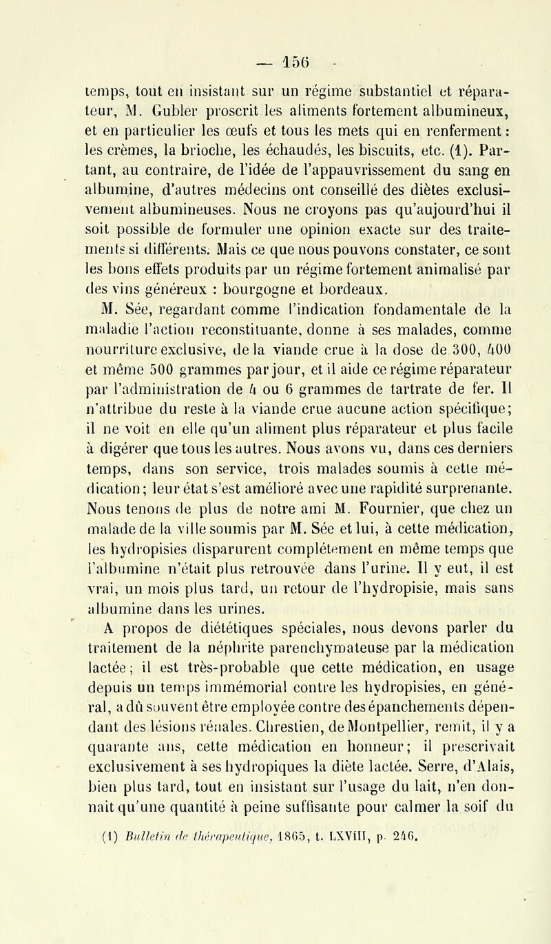 temps, tout en insistant sur un régime substantiel et répara- teur, M. Gubler proscrit les aliments fortement albumineux, et en particulier les œufs et tous les mets qui en renferment: les crèmes, la brioche, les échauclés, les biscuits, etc. (1). Par- tant, au contraire, de l'idée de l'appauvrissement du sang en albumine, d'autres médecins ont conseillé des diètes exclusi- vement albumineuses. Nous ne croyons pas qu'aujourd'hui il soit possible de formuler une opinion exacte sur des traite- ments si différents. Mais ce que nous pouvons constater, ce sont les bons effets produits par un régime fortement animalisé par des vins généreux : bourgogne et bordeaux. M. Sée, regardant comme l'indication fondamentale de la maladie l'action reconstituante, donne à ses malades, comme nourriture exclusive, delà viande crue à la dose de 300, 400 et même 500 grammes par jour, et il aide ce régime réparateur par l'administration de h ou 6 grammes de tartrate de fer. Il n'attribue du reste à la viande crue aucune action spécifique; il ne voit en elle qu'un aliment plus réparateur et plus facile à digérer que tous les autres. Nous avons vu, dans ces derniers temps, dans son service, trois malades soumis à cette mé- dication ; leur état s'est amélioré avec une rapidité surprenante. Nous tenons de plus de notre ami M. Fournier, que chez un malade de la ville soumis par M. Sée et lui, à cette médication, les hydropisies disparurent complètement en même temps que l'albumine n'était plus retrouvée dans l'urine. Il y eut, il est vrai, un mois plus tard, un retour de l'hydropisie, mais sans albumine dans les urines. A propos de diététiques spéciales, nous devons parler du traitement de la néphrite parenchymateuse par la médication lactée; il est très-probable que cette médication, en usage depuis un temps immémorial contre les hydropisies, en géné- ral, a dû souvent être employée contre des épanchements dépen- dant des lésions rénales. Chrestien, de Montpellier, remit, il y a quarante ans, cette médication en honneur; il prescrivait exclusivement à ses hydropiques la diète lactée. Serre, d'Alais, bien plus tard, tout en insistant sur l'usage du lait, n'en don- nait qu'une quantité à peine suffisante pour calmer la soif du (I) Bulletin île thérapeutique, 1865, t. LXVÎII, p. 246.