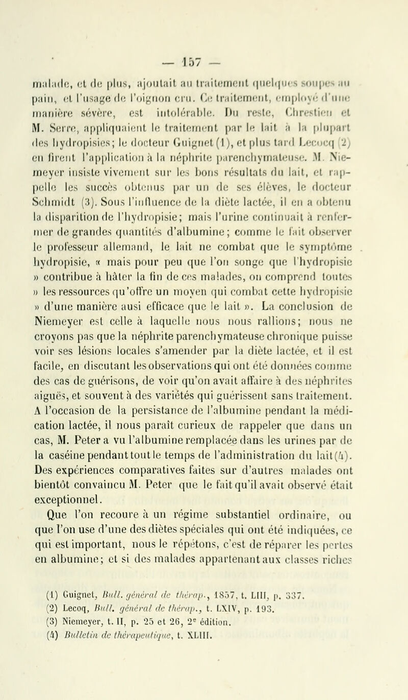 malade, et de plus, ajoutai! au traitement quelqu< s soupe» au pain, <'t l'usage de l'oignon cru. Ce traitement, employé d'une manière sévère, est intolérable. Im reste, Chrestieu '-t M. Serre, appliquaient le traitement par I lait h la plupart dos hydropisies; le docteur Guignet (1), et plus tard Lecocq 2 eu firent l'application à la néphrite parenchymateuse. M N - meyer insiste vivement sur les bons résultats du lait, <-t rap- pelle lus succès obtenus par un de ses élèves, le docteur Schmidt (3). Sous l'influence de la diète lactée, il en a obtenu la disparition de l'hydropisie; mais l'urine continuait a renfer- mer de grandes quantités d'albumine; comme lu lait observer le professeur allemand, le lait ne combat que le symptôme hydropisie, « mais pour peu que l'on songe que l'hydropisie » contribue à hâter la fin de ces malades, ou comprend toutes » les ressources qu 'offre un moyen qui combat cette hydropisie » d'une manière ausi efficace que le lait ». La conclusion de Niemcyer est celle à laquelle nous nous rallions; nous ne croyons pas que la néphrite parenchymateuse chronique puisse voir ses lésions locales s'amender par la diète lactée, et il est facile, en discutant lesobservationsqui ont été données comme des cas de guérisons, de voir qu'on avait affaire à da^ néphrites aiguës, et souvent à des variétés qui guérissent sans traitement. A l'occasion de la persistance de l'albumine pendant la médi- cation lactée, il nous parait curieux de rappeler que dans un cas, M. Pétera vu l'albumine remplacée dans les urines par de la caséine pendant tout le temps de l'administration du lait(i). Des expériences comparatives faites sur d'autres malades ont bientôt convaincu M. Peter que le fait qu'il avait observé était exceptionnel. Que l'on recoure à un régime substantiel ordinaire, ou que l'on use d'une des diètes spéciales qui ont été indiquées, ce qui est important, nous le répétons, c'est de réparer les pertes en albumine; et si des malades appartenant aux classes riches (1) Guignet, Bull, général de thérap.^ 1857, t. LUI, p. 3o7. (2) Lecoq, Uni/, général de thérap., t. LXIV, p. 193. (3) Niemeyer, t. II, p. '25 et 26, 2e édition. (4) Bulletin de thérapeutique, t. XL1II.