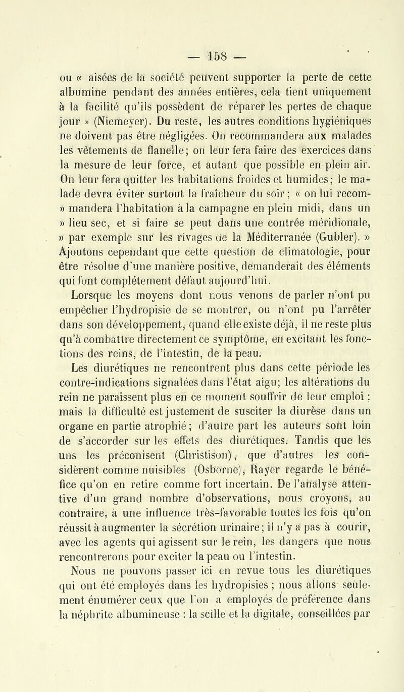 ou « aisées de la société peuvent supporter la perte de cette albumine pendant des années entières, cela tient uniquement à la facilité qu'ils possèdent de réparer les pertes de chaque jour » (Niemeyer). Du reste, les autres conditions hygiéniques ne doivent pas être négligées. On recommandera aux malades les vêtements de flanelle; on leur fera faire des exercices dans la mesure de leur force, et autant que possible en plein air. On leur fera quitter les habitations froides et humides; le ma- lade devra éviter surtout la fraîcheur du soir ; « on lui recom- » mandera l'habitation à la campagne en plein midi, dans un » lieu sec, et si faire se peut dans une contrée méridionale, » par exemple sur les rivages de la Méditerranée (Gubler). » Ajoutons cependant que cette question de climatologie, pour être résolue d'une manière positive, demanderait des éléments qui font complètement défaut aujourd'hui. Lorsque les moyens dont nous venons de parler n'ont pu empêcher l'hydropisie de se montrer, ou n'ont pu l'arrêter dans son développement, quand elle existe déjà, il ne reste plus qu'à combattre directement ce symptôme, en excitant les fonc- tions des reins, de l'intestin, de la peau. Les diurétiques ne rencontrent plus dans cette période les contre-indications signalées dans l'état aigu; les altérations du rein ne paraissent plus en ce moment souffrir de leur emploi ; mais la difficulté est justement de susciter la diurèse dans un organe en partie atrophié; d'autre part les auteurs sont loin de s'accorder sur les effets des diurétiques. Tandis que les uns les préconisent (Ghristison), que d'autres les con- sidèrent comme nuisibles (Osborne), Rayer regarde le béné- fice qu'on en retire comme fort incertain. De l'analyse atten- tive d'un grand nombre d'observations, nous croyons, au contraire, à une influence très-favorable toutes les fois qu'on réussit à augmenter la sécrétion urinaire ; il n'y a pas à courir, avec les agents qui agissent sur le rein, les dangers que nous rencontrerons pour exciter la peau ou l'intestin. Nous ne pouvons passer ici en revue tous les diurétiques qui ont été employés dans les hydropisies ; nous allons seule- ment énumérer ceux que l'on a employés de préférence dans la néphrite albumineuse : la scille et la digitale, conseillées par