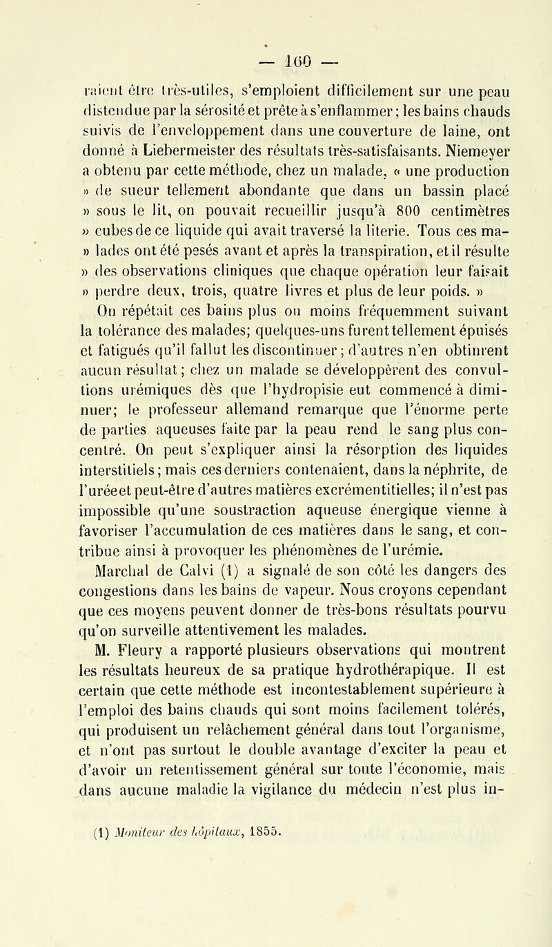 — 1(30 — raient êlro très-utiles, s'emploient difficilement sur une peau distendue par la sérosité et prête à s'enflammer; les bains chauds suivis de l'enveloppement dans une couverture de laine, ont donné à Liebermeister des résultats très-satisfaisants. Niemeyer a obtenu par cette méthode, chez un malade, « une production » de sueur tellement abondante que dans un bassin placé » sous le lit, on pouvait recueillir jusqu'à 800 centimètres » cubes de ce liquide qui avait traversé la literie. Tous ces ma- » lades ont été pesés avant et après la transpiration, et il résulte » des observations cliniques que chaque opération leur faisait » perdre deux, trois, quatre livres et plus de leur poids. » On répétait ces bains plus on moins fréquemment suivant la tolérance des malades; quelques-uns furent tellement épuisés et fatigués qu'il fallut les discontinuer ; d'autres n'en obtinrent aucun résultat; chez un malade se développèrent des convul- tions urémiques dès que l'hydropisie eut commencé à dimi- nuer; le professeur allemand remarque que l'énorme perte de parties aqueuses faite par la peau rend le sang plus con- centré. On peut s'expliquer ainsi la résorption des liquides interstitiels ; mais ces derniers contenaient, dans la néphrite, de l'uréeet peut-être d'autres matières excrémentitielles; il n'est pas impossible qu'une soustraction aqueuse énergique vienne à favoriser l'accumulation de ces matières dans le sang, et con- tribue ainsi à provoquer les phénomènes de l'urémie. Marchai de Calvi (1) a signalé de son côté les dangers des congestions clans les bains de vapeur. Nous croyons cependant que ces moyens peuvent donner de très-bons résultats pourvu qu'on surveille attentivement les malades. M. Fleury a rapporté plusieurs observations qui montrent les résultats heureux de sa pratique hydrothérapique. Il est certain que cette méthode est incontestablement supérieure à l'emploi des bains chauds qui sont moins facilement tolérés, qui produisent un relâchement général dans tout l'organisme, et n'ont pas surtout le double avantage d'exciter la peau et d'avoir un retentissement général sur toute l'économie, mais dans aucune maladie la vigilance du médecin n'est plus in-