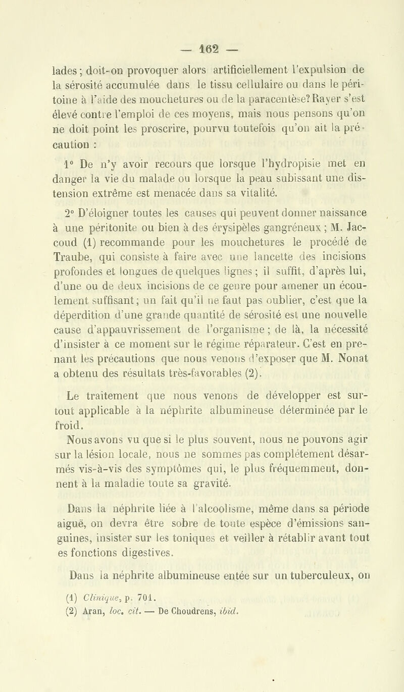 lades ; doit-on provoquer alors artificiellement l'expulsion de la sérosité accumulée dans le tissu cellulaire ou dans le péri- toine à l'aide des mouchetures ou de la paracentèse? Rayer s'est élevé contre l'emploi de ces moyens, mais nous pensons qu'on ne doit point les proscrire, pourvu toutefois qu'on ait la pré- caution : 1° De n'y avoir recours que lorsque l'hydropisie met en danger la vie du malade ou lorsque la peau subissant une dis- tension extrême est menacée dans sa vitalité. 2° D'éloigner toutes les causes qui peuvent donner naissance à une péritonite ou bien à des érysipèles gangreneux ; M. Jac- coud (1) recommande pour les mouchetures le procédé de Traube, qui consiste à faire avec une lancette des incisions profondes et longues de quelques lignes ; il suffit, d'après lui, d'une ou de deux incisions de ce genre pour amener un écou- lement suffisant; un fait qu'il ne faut pas oublier, c'est que la déperdition d'une grande quantité de sérosité est une nouvelle cause d'appauvrissement de l'organisme ; de là, la nécessité d'insister à ce moment sur le régime réparateur. C'est en pre- nant les précautions que nous venons d'exposer que M. Nonat a obtenu des résultats très-favorables (2). Le traitement que nous venons de développer est sur- tout applicable à la néphrite albumineuse déterminée par le froid. Nous avons vu que si le plus souvent, nous ne pouvons agir sur la lésion locale, nous ne sommes pas complètement désar- més vis-à-vis des symptômes qui, le plus fréquemment, don- nent à la maladie toute sa gravité. Dans la néphrite liée à l'alcoolisme, même dans sa période aiguë, on devra être sobre de toute espèce d'émissions san- guines, insister sur les toniques et veiller à rétablir avant tout es fonctions digestives. Daus ia néphrite albumineuse entée sur un tuberculeux, on (1) Clinique, p. 701. (2) Àran, loc. cit. — De Choudrens, ibid.