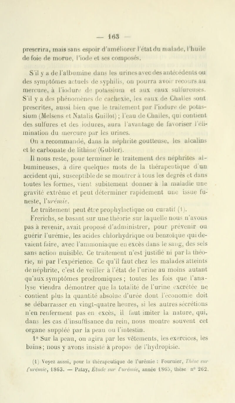 — \«:\ prescrira, mail poir d'améliorer i état du malade, i huile de foie de morne, l'iode >-i ses comp S'il y a de l'albumine dan* les urine* des symptômes a tuels de syphilis, on pourra avo mercure, à l'iodure <l potassium et aux i S'il y a des phéno nènes le cach »t prescrites, aussi bien que le iraitemenl par l'iodui tas- sium (Melsens et Natalis Guillot) ; l'eau de Cha contient des sulfures et des iodures, aura l'avantage de favoris* ininatioii du mercure par les urines. On a recommandé, dans ia néphrite goutteuse, lea alcalins et le carbonate de lithine'(Gubler). Il nous reste, pour terminer le traitement des néphrites ai- bumineuses, à dire quelques mots de la thérapeutique d'un accident qui, susceptiblede se montrer a tous les di - lans toutes les (ormes, vient subitement donner a la maladif une gravité extrême et peut déterminer rapidement une issue fu- neste, Vurémi Le traitement peut éhe prophylactique ou eu ati Frerichs, se basant sur une théorie sur laquelle nous o pas à revenir, avait proposé d'administrer, pour prévenir ou guérir l'urémie, les acides chlorhydrique ou benzoïqùe qui de- vaient taire, avec l'ammoniaque eu excès dans le sang, des sans action nuisible. Ce traitement n'e:>t justifie ni par la th rie, ni par l'expérience. Ce qu'il faut chez les malades atteints de néphrite, c'est de veiller à l'état de l'urine au moins autant qu'aux symptômes prodromiques ; toutes les fois que l'ana- lyse viendra démontrer que la totalité de l'urine excrétée ne contient plus la quantité absolue d'urée dont l'économie doit se débarrasser en vingt-quatre heures, si les autressécréti us n'en renferment pas en excès, il faut imiter la nature, qui, dans les cas d'insuffisance du rein, nous montre souvent cet organe supplée par la peau ou l'intestin. 1° Sur la peau, on agira par les vêtements, lesex ireices, les bains; nous y avons insiste à propos de l'hydropis 1 Noyez aussi, pour la thérapeutique de l'urémie : Fourrier,