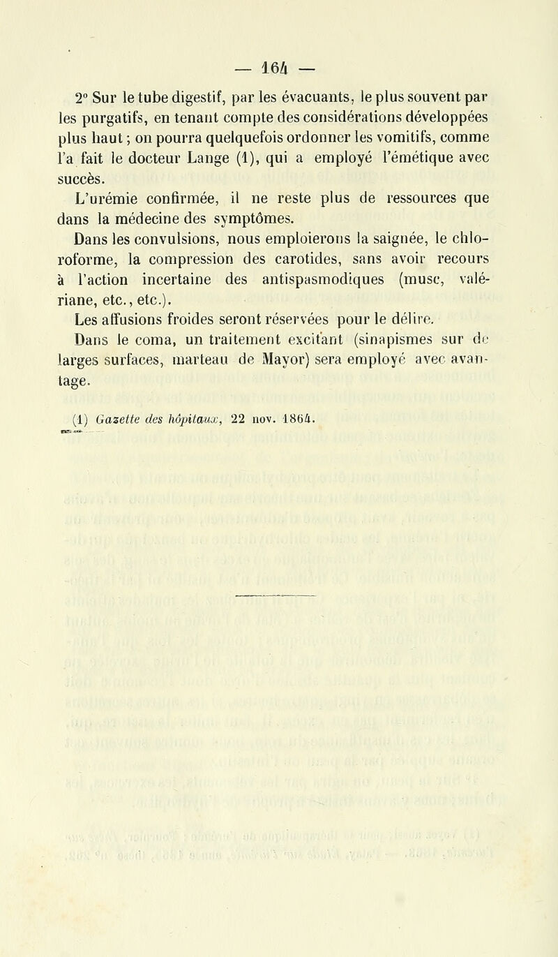 2° Sur le tube digestif, par les évacuants, le plus souvent par les purgatifs, en tenant compte des considérations développées plus haut ; on pourra quelquefois ordonner les vomitifs, comme l'a fait le docteur Lange (1), qui a employé l'émétique avec succès. L'urémie confirmée, il ne reste plus de ressources que dans la médecine des symptômes. Dans les convulsions, nous emploierons la saignée, le chlo- roforme, la compression des carotides, sans avoir recours à l'action incertaine des antispasmodiques (musc, valé- riane, etc., etc.). Les affusions froides seront réservées pour le délire. Dans le coma, un traitement excitant (sinapismes sur de larges surfaces, marteau de Mayor) sera employé avec avan- tage.