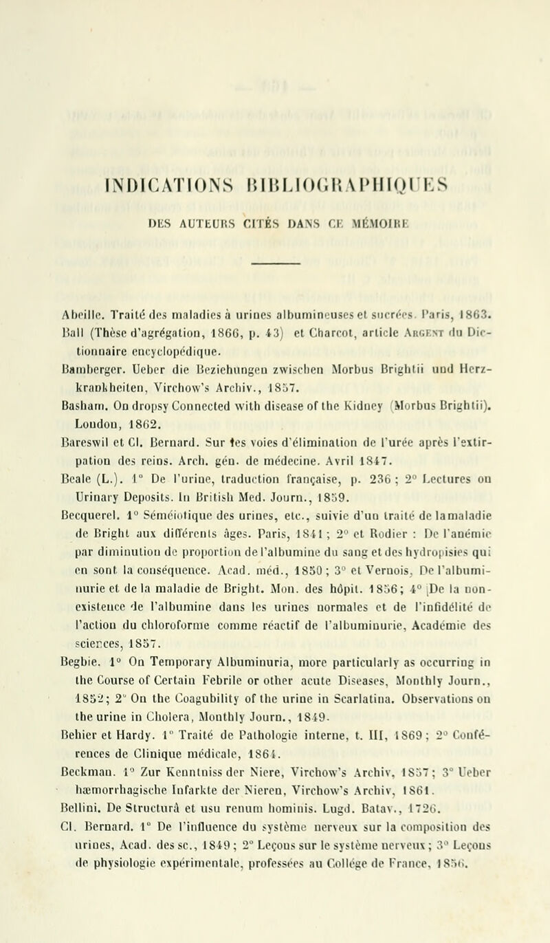 INDICATIONS BIBLIOGRAPHIQUES DES AUTEUlîS CITÉS DANS Cl MÉMOIB1 Abeille. Traité des maladies à uriues albumineuscs et sucrées Paris, 1863. Bail (Thèse d'agrégation, 1866, p. 43) et Gharcot, article Ar.u m du Dic- tionnaire encyclopédique. lîambergcr. Ueber die Beziehungeu zwischen Morbus Brightii und Hcrz- kranlihciten, Virchow's Archiv., 1857. Basham. On dropsy Connected with disease of the Kidney Morbus Brightii). Loudou, 1862. Bareswil et Cl. Bernard. Sur les voies d'élimination de l'urée après l'extir- pation des reins. Arch. gén. de médecine. Avril ISiT. Beale (L.). 1° De l'urine, traduction française, p. 236; 2° Lectures on Urinary Dcposits. In British Med. Joum., 18o9. Becquerel. 1° Séméiotique des urines, etc., suivie d'un traité de la maladie de Bright aux différents âges. Paris, 1841; 2° et Rodier : De l'anémie par diminution de proportion de l'albumine du sang et des hydropisies qui en sont la conséquence. Acad. méd., 1850; 3° et Veruois. De l'albumi- nurie et de la maladie de Bright. Mon. des hôpil. 1856; 4° [De la non- existence de l'albumine dans les urines normales et de l'infidélité de l'action du chloroforme comme réactif de l'albuminurie, Académie des sciences, 1857. Begbie. 1° On Temporary Albuminuria, more particularly as occurring in the Course of Certain Fébrile or other acute Diseases, Monthly Journ.. 1852; 2 On the Coagubility of the urine in Scarlatina. Observations on tbe urine in Choiera, Monthly Journ., 1849. Behier et Hardy. 1 Traité de Pathologie interne, t. III, 1869; 2° Confé- rences de Clinique médicale, 1864. Beckman. 1° Zur Keuntniss der Niere, Virchow's Archiv. ISo7; 3 Ueber haimorrhagische Infarkte der Nieren, Virchow's Archiv. 1861. Bellini. De Structure et usu renum hominis. Lugd. Batav., 1726. Cl. Bernard. 1° De l'influence du système nerveux sur la composition des urines, Acad. des se, 1849 ; 2° Leçous sur le système nerveux ; 3° Leçous de physiologie expérimentale, professées au Collège de France. 1856.