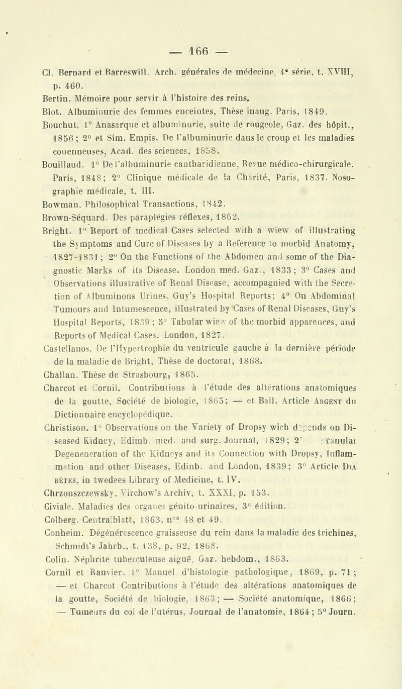 Cl. Bernard et Barreswill. Arch. générales de médecine, 4* série, t. XVIII, p. 460. Bertin. Mémoire pour servir à l'histoire des reins. Blot. Albumiaurie des femmes enceintes, Thèse inaug. Paris, 18-49. Bouchut, 1° Anasarque et albuminurie, suite de rougeole, Gaz. des hôpit., 1856 ; 2° et Sim. Empis. De l'albuminurie dans le croup et les maladies couenneuses, Acad. des sciences, 1S58. Bouillaud. 1° De l'albuminurie cautharidienne, Revue médico-chirurgicale. Paris, 1848; 2° Clinique médicale de la Charité, Paris, 1837. Noso- graphie médicale, t, III. Bowman, Philosophical Transactions, !842. Brown-Séquard. Des paraplégies réflexes, 1862. Bright. 1° Report of médical Cases selected with a wiew of illustrating the Symptoms and Cureof Diseases by a Référence io morbid Anatomy, 1827-1831 ; 2° On the Functions of the Abdomen ami some of the Dia- gnostic Marks of its Disease. London med. Gaz., 1833; 3° Cases and Observations illuslrative of Rénal Disease, accompagnied with the Sécré- tion of Albuminons Urines, Guy's Hospital Reports; 4° On Abdominal Tumours and Intumescence, illustrated by Cases of Rénal Diseases, Guy's Hospital Reports, 1S39; 5° Tabular wie.v of the morbid apparences, aud Reports of Médical Cases. London, 1827. Castellanos, De l'Hypertrophie du ventricule gauche à la dernière période de la maladie de Bright, Thèse de doctorat, 1868. Challan. Thèse de Strasbourg, 1865. Charcot et Cornii. Contributions à l'étude des altérations anatomiques de la goutte. Société de biologie, 1863; — et Bail. Article Argent du Dictionnaire encyclopédique. Christison. 1° Observations on the Variety of Dropsy wich dîcends on Di- seased Kidney, Edirob. med. aud surg. Journal, 1829; 2 ranular Degeneneration of the Kidneys and its Connection with Dropsy, Inflam- mation and other Diseases, Edinb. and London, 1839; 3° Article Dia bètes, in twedees Library of Medicine, t. IV. Chrzonszczewsky. Yirchow's Archiv, t. XXXI, p. 153. Civiale. Maladies des organes génito urinaires, 3U édition. Colberg. Centra'blatt, 1863, nos 48 et 49. Conheim. Dégénérescence graisseuse du rein dans la maladie des trichines, Schmidt's Jahrb., t. 138, p. 92, 1868. Colin. Néphrite tuberculeuse aiguë, Gaz. hebdom., 1863. Cornii et Ramier. i° Manuel d'histologie pathologique, 1869, p. 71 ; — et Charcot Contributions à l'étude des altérations anatomiques de la goutte, Société de biologie. 1863;— Société anatomique, 1866; — Tumeurs du col de l'utérus, Journal de l'anatomie, 1864; 5° Journ.