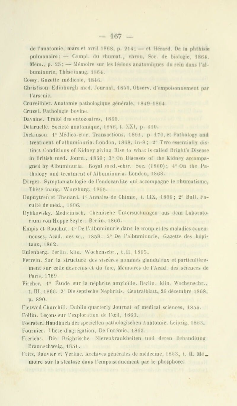 — 1«7 — del'anatomie, marge) uvrl .ut; — >i Hérard i>f la phtbiile pulmonaire ; 0 mpl. du rhumal . ebi Mém., p. 25; — Mémoire mit |c^ lésions anatomlquet du rein dan buminurie, Thèse ina i Cossy. Gazette médicale, 1846. Cbristison. Edinburgh med. Journal, I856.0bserv. d'empoisonnemenl par l'ara nie. Craveilbier. Anatomie pathologique générait Cruzel. Pathologie bovine. Davaine. Traité des entozoairea, 1860. Delarnelle. Société anatomiqne, 1846, t. XI. p Dickinson. 1° Médico-chir. Transactions, I86i, p. î olog] and treatment of albaminuria. London, 1868, in lenliallj «ii»- tinct Conditions of Kidney giviog Rise t what iscalled Brif in Brilish med. Journ., 1859; • compa» gncil by Albuminuria. Royal med.<-chir. Soc. (1860); I On tbe l'a- Lhology .i11cl treatment of Albuminuria. Lond m, DSrger. Symptomatologie de l'endocardite qui accompagne !<• rbamatù Thèse inaug. Wurzburg, ' Dupuytren et Thenard. 1° Annales de Chimie, t. LIX. L806; 2 Bull. Fa- culté deméd., 1806. Dybkowsky. Mediciniscb. Chemische Dntersuchungen aus lem Laborato- rium von Hoppe Seyler. Berlin, 18GÔ. Kmpis et Boucliut. 1° De l'albuminurie dans le croup el l<'s maladies ci.ueii- neuses, Aead. des se, 1S58: 2° De l'albuminurie, Gazette des hôpi- taux, 1862. Eulenberg. Berlin, klin. Wochenschr , t.II, 1865. Ferrein. Sur la structure des viscères nommés glandul ux et particul ment sur celle des rcius et du foie, Mémoires de l'Acad. des scie Paris, 1760. Fischer. i° Étude sur la néphrite amyloïde. Berlin, klin, Wochenschr., t. III, 1866. 2° Dieseptische Nepbrilis. Ceutralbiatt, 26 décembre IS68. p. 890. Fletwod Churchill. Dublin quarterly Journal of médical sciences, Folliu. Leçons sur l'exploration de l'œil, 1863. Focrster. Handbuch der speciellen pathologischeu Anatomie. Leipzig, 19 Fournier. Thèse d'agrégation, De l'urémie, i - Frerichs. Die Brightische Nierenkrankbeiten und deren Beh adlang Braunschv/eig, 1851. Fritz, Banvier et Yeriiac. Archives générales de médecine, 1863, t. II. Kfé. moire sur la stéatose dans l'empois mnement par le phosphore.