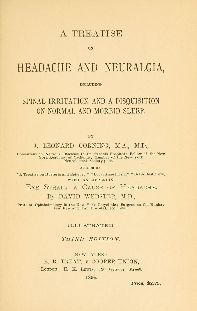 A TREATISE ON HEADACHE AND NEURALGIA, INCnLUDINQ SPINAL IRRITATION AND A DISQUISITION ON NORMAL AND MORBID SLEEP. BY J. LEONARD COENING, M.A.,, M.D., Consultant in Nervous Diseases to St. Francis Hospital ; Fellow of the New York Academy of Medicine ; JMeraber of the New York Neurological Society ; etc. AUTHOR OF ''A Treatise on Hysteria and Epilepsy,  Local AnEBSthesia,  Brain Rest, etc. WITH AN APPENDIX. Eye Strain, a Cause of Headache, By DAVID WEDSTER, M.D., Prof, of Ophthalmology in the New York Polyclinic ; Surgeon to the Manhat- tan Eye and Bar Hospital, etc., etc. ILLUSTRATED. TRIED EDITION. NEW YORK : E. B. TREAT, 5 COOPER UNION, London: H. K. Lewis, 136 Grower Street. 1894. Price, $2.75,