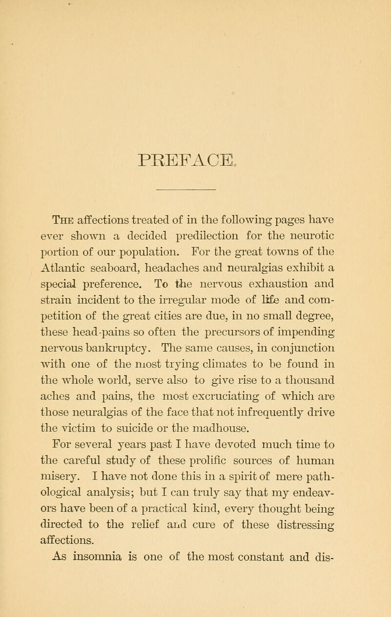 PREFACE. The affections treated of in the following pages have ever shown a decided predilection for the neurotic portion of our population. For the great towns of the Atlantic seaboard, headaches and neuralgias exhibit a special preference. To tiie nervous exhaustion and sti'ain incident to the irregular mode of life and com- petition of the great cities are due. in no small degree, these head-pains so often the precursors of impending nervous bankruptcy. The same causes, in conjunction with one of the most trying climates to be found in the whole world, serve also to give rise to a thousand aches and pains, the most excruciating of which are those neuralgias of the face that not infrequently drive the victim to suicide or the madhouse. For several years past I have devoted much time to the careful study of these prolific sources of human misery. I have not done this in a spirit of mere path- ological analysis; but I can truly say that my endeav- ors have been of a practical kind, every thought being directed to the relief and cure of these distressing affections. As insomnia is one of the most constant and dis-