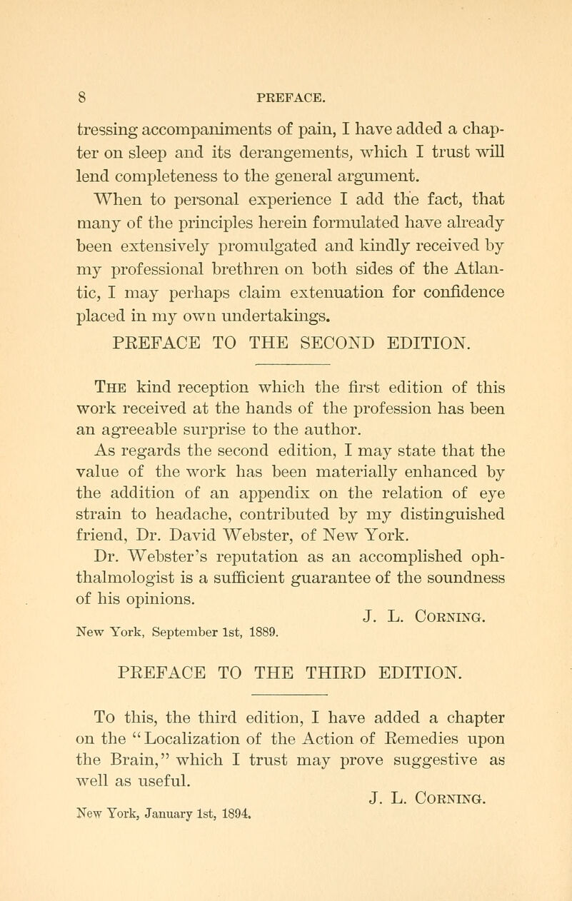 tressing accompaniments of pain, I have added a chap- ter on sleep and its derangements^ which I trust will lend completeness to the general argument. When to personal experience I add the fact, that many of the principles herein formulated have already been extensively promulgated and kindly received by my professional brethren on both sides of the Atlan- tic, I may perhaps claim extenuation for confidence placed in my own undertakings. PEEFACE TO THE SECOND EDITION. The kind reception which the first edition of this work received at the hands of the profession has been an agreeable surprise to the author. As regards the second edition, I may state that the value of the work has been materially enhanced by the addition of an appendix on the relation of eye strain to headache, contributed by my distinguished friend, Dr. David Webster, of New York, Dr. Webster's reputation as an accomplished oph- thalmologist is a sufficient guarantee of the soundness of his opinions. J. L. Corning. New York, September 1st, 1889. PEEFACE TO THE THIED EDITION. To this, the third edition, I have added a chapter on the  Localization of the Action of Eemedies upon the Brain, which I trust may prove suggestive as well as useful. J. L. Corning. New York, January 1st, 1894.