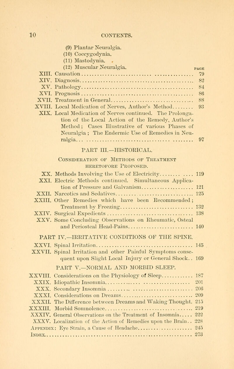 (9) Plantar Neuralgia. (10) Coccygodynia. (11) Mastodynia. (12) Muscular Neuralgia. page XIII. Causation 79 XIV. Diagnosis 83 XV. Pathology 84 XVI. Prognosis 86 XVII. Treatment in General 88 XVIII. Local Medication of Nerves, Authors Method 93 XIX. Local Medication of Nerves continued. The Prolong-a- tion of the Local Action of the Remedy, Autliors Method; Cases Illustrative of various Phases of Neuralgia ; The Endermic Use of Remedies in Neu- ralgia 97 PART III.—HISTORICAL. Consideration of Methods op Treatment heretofore proposed. XX. Methods Involving the Use of Electricity 119 XXI. Electric Methods continued. Simultaneous Applica- tion of Pressure and Galvanism 121 XXII. Narcotics and Sedatives 125 XXIII. Other Remedies which have been Recommended; Treatment by Freezing 133 XXIV. Surgical Expedients 138 XXV. Some Concluding Observations on Rheumatic, Osteal and Periosteal Head-Pains 140 PART IV.—IRRITATIVE CONDITIONS OF THE SPINE. XXVI. Spinal Irritation 145 XXVIL Spinal Irritation and other Painful Symptoms conse- quent upon Slight Local Injury or General Shock.. 169 PART v.—NORMAL AND MORBID SLEEP. XXVIII. Considerations on the Physiology of Sleep 187 XXIX. Idiopatliic Insomnia 201 XXX. Secondary Insomnia 206 XXXI. Considerations on Dreams 209 XXXII. The Difference between Dreams and Waking Thought. 215 XXXm. Morbid Somnolence 219 XXXIV. General Observations on the Treatment of Insomnia 223 XXXV. Localization of the Action of Remedies upon the Brain. . 228 Appendix : Eye Strain, a Cause of Headache 245 Index 273