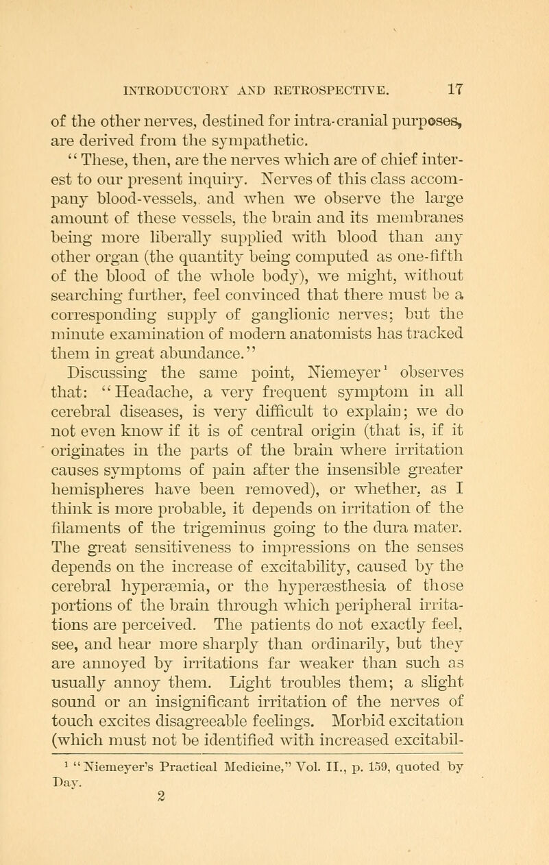 of the other nerves, destined for intra-cranial purposes, are derived from the sympathetic.  These, then, are the nerves which are of chief inter- est to our present inquiry. Nerves of this class accom- pany blood-vessels,, and when we observe the large amount of these vessels, the brain and its membranes being more liberally supplied with blood than any other organ (the quantity being computed as one-fifth of the blood of the whole body), we might, without searching further, feel convinced that there must be a corresponding supply of ganglionic nerves; but the minute examination of modern anatomists has tracked them in great abimdance.'' Discussing the same point, Memeyer' observes that: Headache, a very frequent symptom in all cerebral diseases, is very difficult to explaiu; we do not even know if it is of central origin (that is, if it originates in the parts of the brain where irritation causes symptoms of pain after the insensible greater hemispheres have been removed), or whether, as I think is more probable, it depends on irritation of the filaments of the trigeminus going to the dura mater. The great sensitiveness to impressions on the senses depends on the increase of excitability, caused by the cerebral hypersemia, or the hyperaesthesia of those portions of the brain through which peripheral irrita- tions are perceived. The patients do not exactly feel, see, and hear more sharply than ordinarily, but they are annoyed by irritations far weaker than such as usually annoy them. Light troubles them; a slight sound or an insignificant irritation of the nerves of touch excites disagreeable feehngs. Morbid excitation (which must not be identified with increased excitabil- ^  Memeyer's Practical Medicine, Vol. II., p. 159, quoted by Bay.