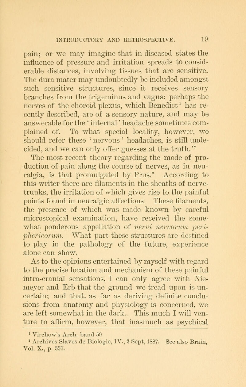 pain; or we may imagine that in diseased states the influence of pressure and irritation spreads to consid- erable distances, involving tissues that are sensitive. The dura mater may undoubtedly be included amongst such sensitive structures, since it receives sensory branches from the trigeminus and vagus; perhaps the nerves of the choroid plexus, which Benedict' has re- cently described, are of a sensory nature, and may be answerable for the ' internal' headache sometimes com- plained of. To what special locality, however, we should refer these ' nervous' headaches, is still unde- cided, and we can only offer guesses at the truth. The most recent theory regarding the mode of pro- duction of pain along the course of nerves, as in neu- ralgia, is that promulgated by Prus. According to this writer there are filaments in the sheaths of nerve- truuks, the irritation of which gives rise to the painful points found in neuralgic affections. These filaments, the presence of which was made known by careful microscopical examination, have received the some- what ponderous appellation of nervi nervorum peri- pTiericorum. Wliat part these structures are destined to play in the pathology of the future, experience alone can show. As to the opiuions entertained by myself with regard to the precise location and mechanism of these painful intra-cranial sensations, I can only agree with Nie- meyer and Erb that the ground we tread upon is un- certain; and that, as far as deriving definite conclu- sions from anatomy and physiology is concerned, we are left somewhat in the dark. This much I will ven- ture to affirm, however, that inasmuch as psychical ' Virchow's Arch, band 59 * Archives Slaves de Biologie, IV., 3 Sept, 1887. See also Brain, Vol. X., p. 557.