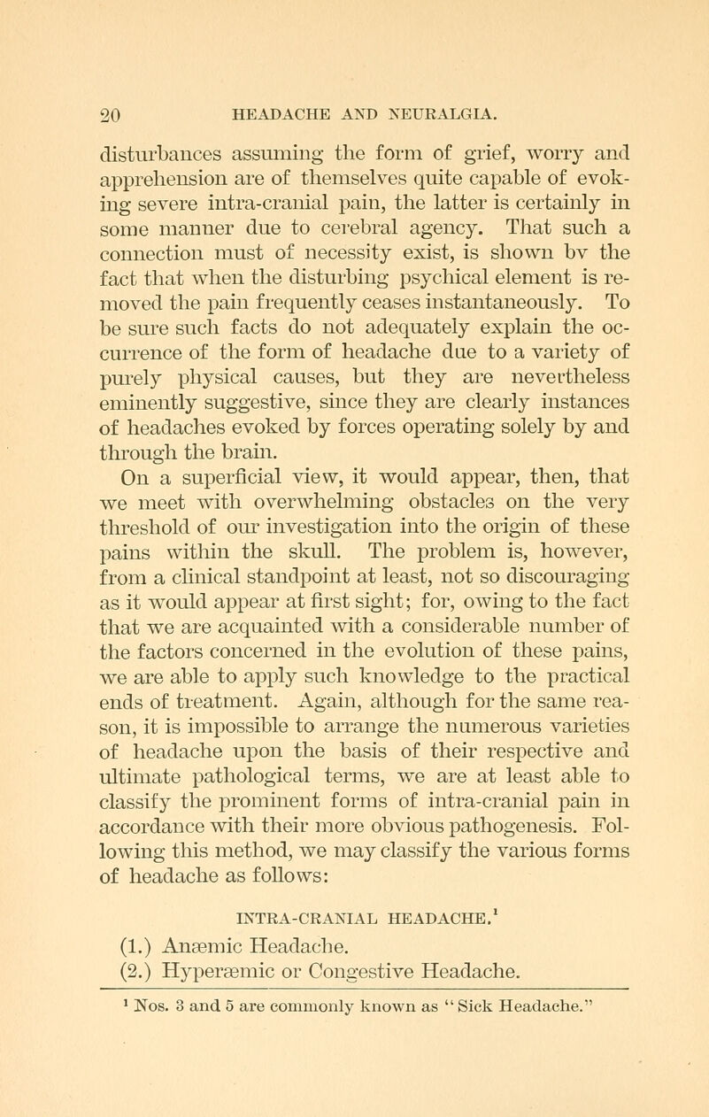 disturbances assuming the form of grief, worry and apprehension are of themselves quite capable of evok- ing severe intra-cranial pain, the latter is certainly in some manner due to cerebral agency. That such a connection must of necessity exist, is shown bv the fact that when the disturbing psychical element is re- moved the pain frequently ceases instantaneously. To be sure such facts do not adequately explain the oc- currence of the form of headache dae to a variety of purely physical causes, but they are nevertheless eminently suggestive, since they are clearly instances of headaches evoked by forces operating solely by and through the brain. On a superficial view, it would appear, then, that we meet with overwhelming obstacles on the very threshold of our investigation into the origin of these pains within the skull. The problem is, however, from a clinical standpoint at least, not so discouraging as it would appear at first sight; for, owing to the fact that we are acquainted with a considerable number of the factors concerned in the evolution of these pains, we are able to apply such knowledge to the practical ends of treatment. Again, although for the same rea- son, it is impossible to arrange the numerous varieties of headache upon the basis of their respective and ultimate pathological terms, we are at least able to classify the prominent forms of intra-cranial pain in accordance with their more obvious pathogenesis. Fol- lowing this method, we may classify the various forms of headache as follows: INTRA-CRANIAL HEADACHE.* (1.) Anaemic Headache. (2.) Hypersemic or Congestive Headache. * Nos. 3 and 5 are commonly known as  Sick Headache.